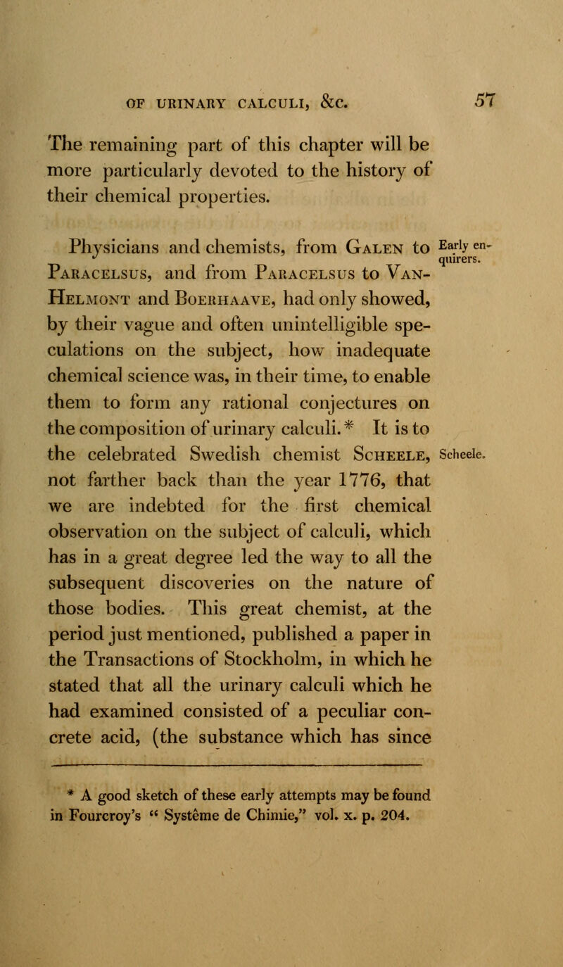 The remaining part of this chapter will be more particularly devoted to the history of their chemical properties. Physicians and chemists, from Galen to Ea.rlyen- J quirers. Paracelsus, and from Paracelsus to Van- Helmont and Boerhaave, had only showed, by their vague and often unintelligible spe- culations on the subject, how inadequate chemical science was, in their time, to enable them to form any rational conjectures on the composition of urinary calculi.* It is to the celebrated Swedish chemist Scheele, Scheeie. not farther back than the year 1776, that we are indebted for the first chemical observation on the subject of calculi, which has in a great degree led the way to all the subsequent discoveries on the nature of those bodies. This great chemist, at the period just mentioned, published a paper in the Transactions of Stockholm, in which he stated that all the urinary calculi which he had examined consisted of a peculiar con- crete acid, (the substance which has since * A good sketch of these early attempts may be found in Fourcroy's  Systeme de Chimie, vol. x. p. 204.