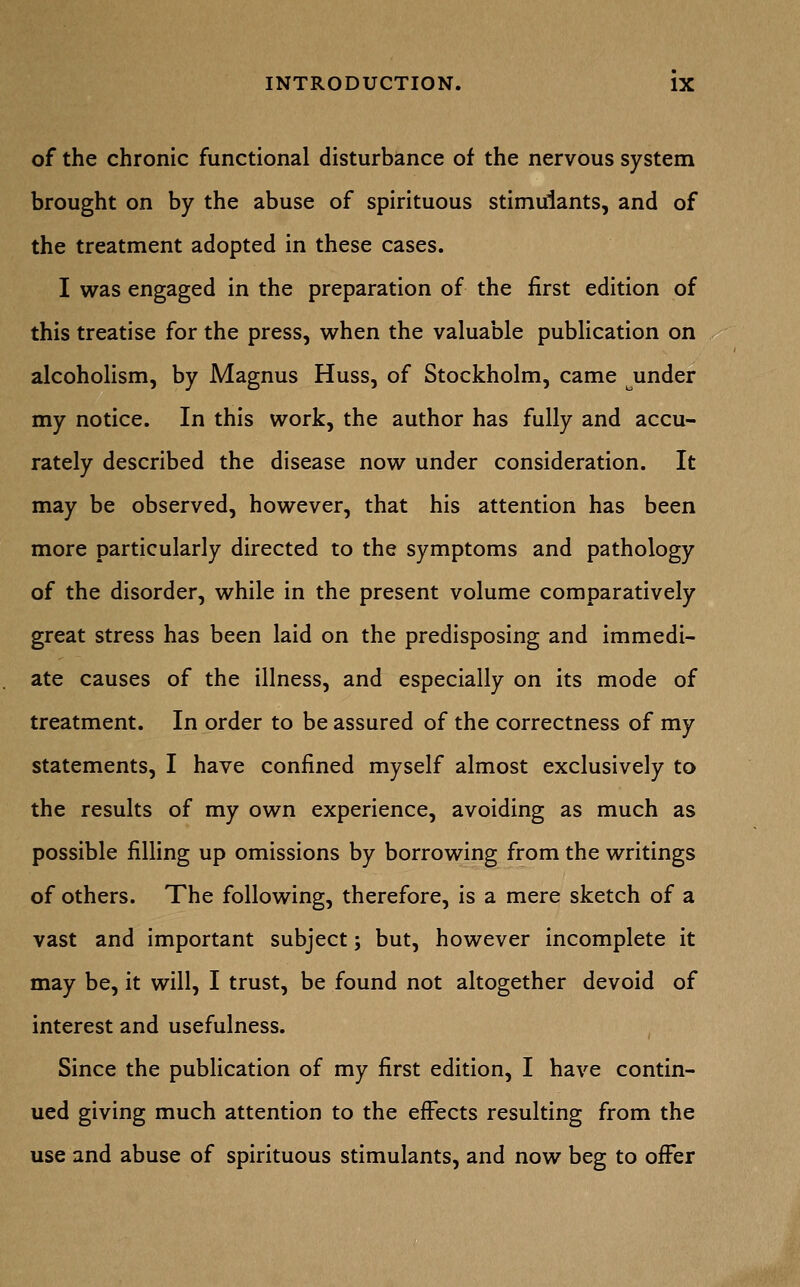 of the chronic functional disturbance of the nervous system brought on by the abuse of spirituous stimulants, and of the treatment adopted in these cases. I was engaged in the preparation of the first edition of this treatise for the press, when the valuable publication on alcoholism, by Magnus Huss, of Stockholm, came under my notice. In this work, the author has fully and accu- rately described the disease now under consideration. It may be observed, however, that his attention has been more particularly directed to the symptoms and pathology of the disorder, while in the present volume comparatively great stress has been laid on the predisposing and immedi- ate causes of the illness, and especially on its mode of treatment. In order to be assured of the correctness of my statements, I have confined myself almost exclusively to the results of my own experience, avoiding as much as possible filling up omissions by borrowing from the writings of others. The following, therefore, is a mere sketch of a vast and important subject; but, however incomplete it may be, it will, I trust, be found not altogether devoid of interest and usefulness. Since the publication of my first edition, I have contin- ued giving much attention to the effects resulting from the use and abuse of spirituous stimulants, and now beg to offer