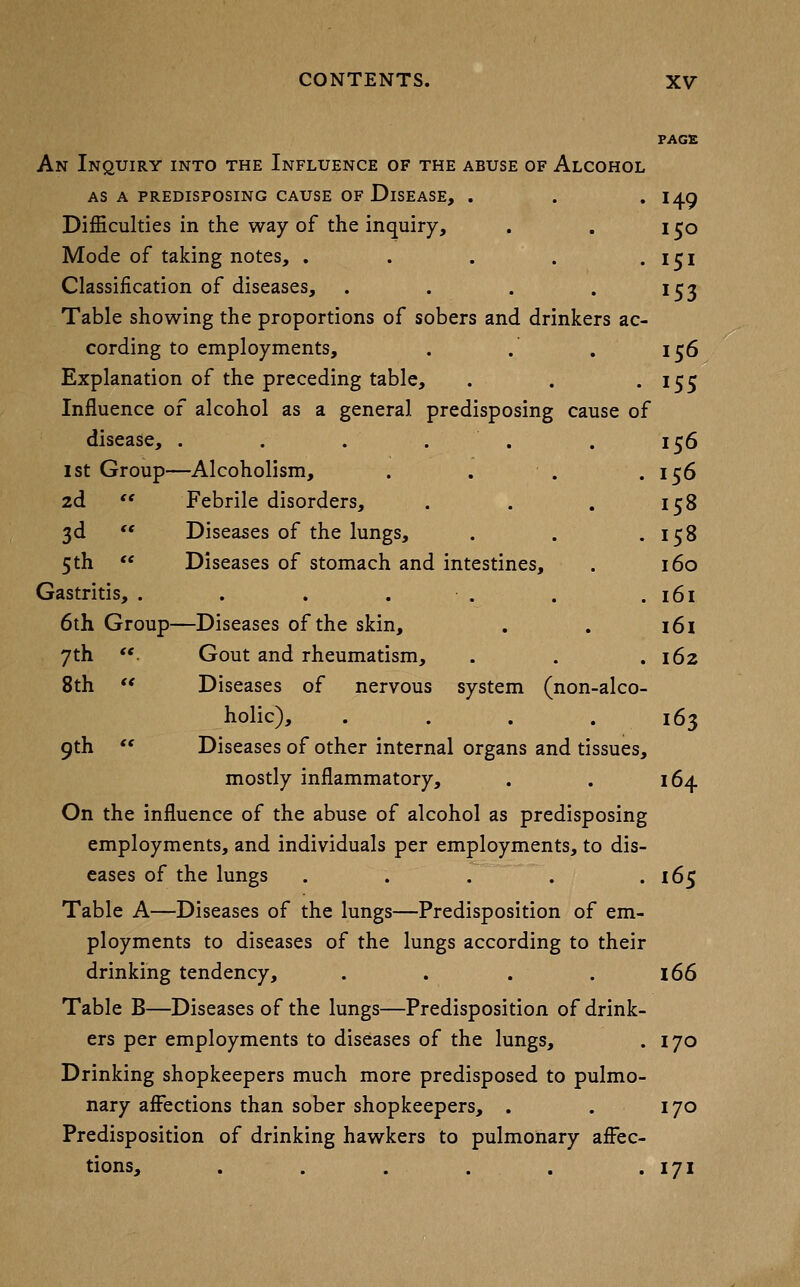 FAGS An Inquiry into the Influence of the abuse of Alcohol AS A predisposing CAUSE OF DiSEASE, . . . I49 Difficulties in the way of the inquiry, . , 150 Mode of taking notes, . . . . • 151 Classification of diseases, . . . . i^j Table showing the proportions of sobers and drinkers ac- cording to employments, . . , 156 Explanation of the preceding table, . . • ^55 Influence of alcohol as a general predisposing cause of disease, . . . . . . 156 1st Group—Alcoholism, . . . .156 2d '* Febrile disorders, . . . 158 3d  Diseases of the lungs, . . .158 5th  Diseases of stomach and intestines, . 160 Gastritis, . . . . . . .161 6th Group—Diseases of the skin, . . 161 7th . Gout and rheumatism, . . .162 8th ** Diseases of nervous system (non-alco- holic), .... 163 9th  Diseases of other internal organs and tissues, mostly inflammatory, . . 164 On the influence of the abuse of alcohol as predisposing employments, and individuals per employments, to dis- eases of the lungs . . . . .165 Table A—Diseases of the lungs—Predisposition of em- ployments to diseases of the lungs according to their drinking tendency, . . . . l66 Table B—Diseases of the lungs—Predisposition of drink- ers per employments to diseases of the lungs, . 170 Drinking shopkeepers much more predisposed to pulmo- nary affections than sober shopkeepers, . . 170 Predisposition of drinking hawkers to pulmonary affec- tions, . . . . . • 171