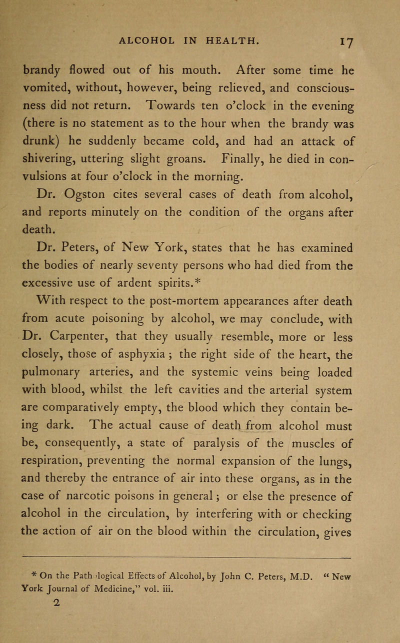 brandy flowed out of his mouth. After some time he vomited, without, however, being relieved, and conscious- ness did not return. Towards ten o'clock in the evening (there is no statement as to the hour when the brandy was drunk) he suddenly became cold, and had an attack of shivering, uttering slight groans. Finally, he died in con- vulsions at four o'clock in the morning. Dr. Ogston cites several cases of death from alcohol, and reports minutely on the condition of the organs after death. Dr. Peters, of New York, states that he has examined the bodies of nearly seventy persons who had died from the excessive use of ardent spirits.* With respect to the post-mortem appearances after death from acute poisoning by alcohol, we may conclude, with Dr. Carpenter, that they usually resemble, more or less closely, those of asphyxia ; the right side of the heart, the pulmonary arteries, and the systemic veins being loaded with blood, whilst the left cavities and the arterial system are comparatively empty, the blood which they contain be- ing dark. The actual cause of death frorn alcohol must be, consequently, a state of paralysis of the muscles of respiration, preventing the normal expansion of the lungs, and thereby the entrance of air into these organs, as in the case of narcotic poisons in general; or else the presence of alcohol in the circulation, by interfering with or checking the action of air on the blood within the circulation, gives * On the Path .logical Effects of Alcohol, by John C. Peters, M.D, « New York Journal of Medicine, vol. iii.