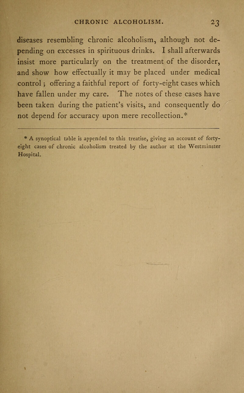 diseases resembling chronic alcoholism, although not de- pending on excesses in spirituous drinks. I shall afterwards insist more particularly on the treatment of the disorder, and show how effectually it may be placed under medical control; offering a faithful report of forty-eight cases which have fallen under my care. The notes of these cases have been taken during the patient's visits, and consequently do not depend for accuracy upon mere recollection.* * A synoptical table is appended to this treatise, giving an account of forty- eight cases of chronic alcoholism treated by the author at the Westminster Hospital.