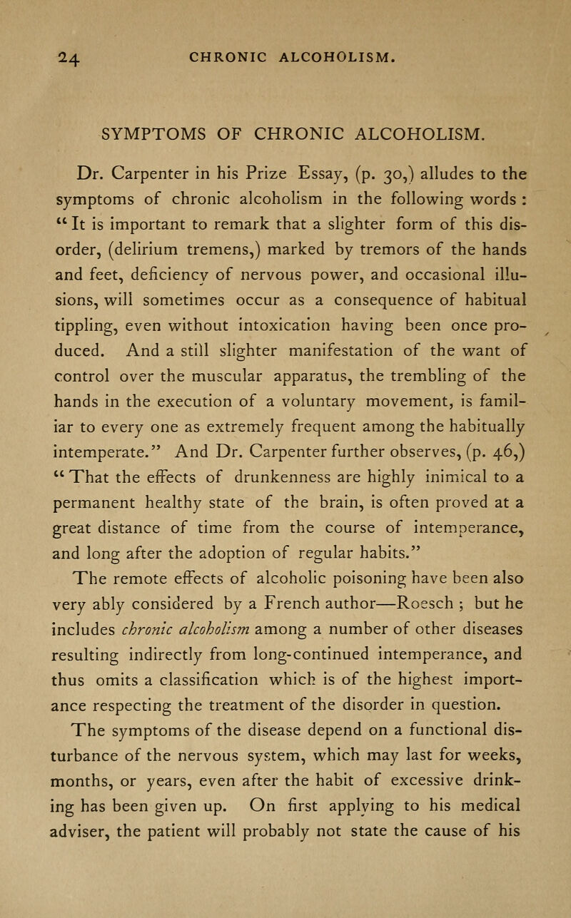 SYMPTOMS OF CHRONIC ALCOHOLISM. Dr. Carpenter in his Prize Essay, (p. 30,) alludes to the symptoms of chronic alcoholism in the following words :  It is important to remark that a slighter form of this dis- order, (delirium tremens,) marked by tremors of the hands and feet, deficiency of nervous power, and occasional illu- sions, will sometimes occur as a consequence of habitual tippling, even without intoxication having been once pro- duced. And a still slighter manifestation of the want of control over the muscular apparatus, the trembling of the hands in the execution of a voluntary movement, is famil- iar to every one as extremely frequent among the habitually intemperate. And Dr. Carpenter further observes, (p. 46,)  That the effects of drunkenness are highly inimical to a permanent healthy state of the brain, is often proved at a great distance of time from the course of intemperance, and long after the adoption of regular habits. The remote effects of alcoholic poisoning have been also very ably considered by a French author—Roesch ; but he includes chronic alcoholism among a number of other diseases resulting indirectly from long-continued intemperance, and thus omits a classification which is of the highest import- ance respecting the treatment of the disorder in question. The symptoms of the disease depend on a functional dis- turbance of the nervous system, which may last for weeks, months, or years, even after the habit of excessive drink- ing has been given up. On first applying to his medical adviser, the patient will probably not state the cause of his