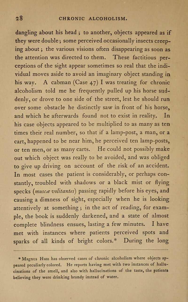 dangling about his head ; to another, objects appeared as if they were double; some perceived occasionally insects creep- ing about; the various visions often disappearing as soon as the attention was directed to them. These factitious per- ceptions of the sight appear sometimes so real that the indi- vidual moves aside to avoid an imaginary object standing in his way. A cabman (Case 47) I was treating for chronic alcoholism told me he frequently pulled up his horse sud- denly, or drove to one side of the street, lest he should run over some obstacle he distinctly saw in front of his horse^ and which he afterwards found not to exist in reality. In his case objects appeared to be multiplied to as many as ten times their real number, so that if a lamp-post, a man, or a cart, happened to be near him, he perceived ten lamp-posts, or ten men, or as many carts. He could not possibly make out which object was really to be avoided, and was obliged to give up driving on account of the risk of an accident. In most cases the patient is considerably, or perhaps con- stantly, troubled with shadows or a black mist or flying specks (muscce volitantes) passing rapidly before his eyes, and causing a dimness of sight, especially when he is looking attentively at something; in the act of reading, for exam- ple, the book is suddenly darkened, and a state of almost complete blindness ensues, lasting a few minutes. I have met with instances where patients perceived spots and sparks of all kinds of bright colors.* During the long * Magnus Huss has observed cases of chronic alcoholism where objects ap- peared peculiarly colored. He reports having met with two instances of hallu- cinations of the smell, and also with hallucinations of the taste, the patients believing they were drinking brandy instead of water.