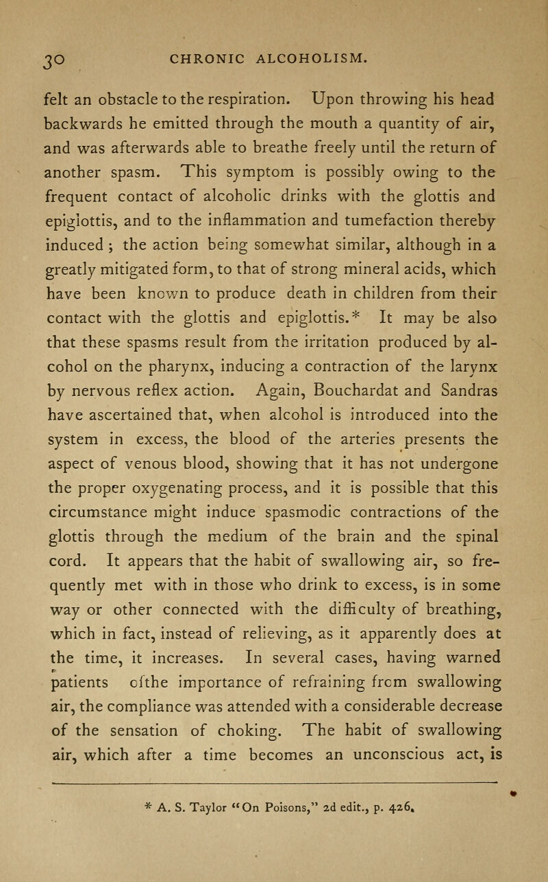 felt an obstacle to the respiration. Upon throwing his head backwards he emitted through the mouth a quantity of air, and was afterwards able to breathe freely until the return of another spasm. This symptom is possibly owing to the frequent contact of alcoholic drinks with the glottis and epiglottis, and to the inflammation and tumefaction thereby induced ; the action being somewhat similar, although in a greatly mitigated form, to that of strong mineral acids, which have been known to produce death in children from their contact with the glottis and epiglottis.* It may be also that these spasms result from the irritation produced by al- cohol on the pharynx, inducing a contraction of the larynx by nervous reflex action. Again, Bouchardat and Sandras have ascertained that, when alcohol is introduced into the system in excess, the blood of the arteries presents the aspect of venous blood, showing that it has not undergone the proper oxygenating process, and it is possible that this circumstance might induce spasmodic contractions of the glottis through the medium of the brain and the spinal cord. It appears that the habit of swallowing air, so fre- quently met with in those who drink to excess, is in some way or other connected with the difficulty of breathing, which in fact, instead of relieving, as it apparently does at the time, it increases. In several cases, having warned patients ofthe importance of refraining frcm swallowing air, the compliance was attended with a considerable decrease of the sensation of choking. The habit of swallowing air, which after a time becomes an unconscious act, is * A. S. Taylor On Poisons, ad edit., p. 426,