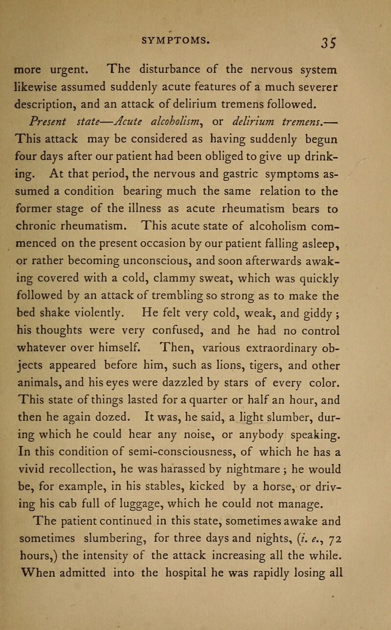 more urgent. The disturbance of the nervous system likewise assumed suddenly acute features of a much severer description, and an attack of delirium tremens followed. Present state—Acute alcoholism^ or delirium tremens.— This attack may be considered as having suddenly begun four days after our patient had been obliged to give up drink- ing. At that period, the nervous and gastric symptoms as- sumed a condition bearing much the same relation to the former stage of the illness as acute rheumatism bears to chronic rheumatism. This acute state of alcoholism com- menced on the present occasion by our patient falling asleep, or rather becoming unconscious, and soon afterwards awak- ing covered with a cold, clammy sweat, which was quickly followed by an attack of trembling so strong as to make the bed shake violently. He felt very cold, weak, and giddy; his thoughts were very confused, and he had no control whatever over himself. Then, various extraordinary ob- jects appeared before him, such as lions, tigers, and other animals, and his eyes were dazzled by stars of every color. This state of things lasted for a quarter or half an hour, and then he again dozed. It was, he said, a light slumber, dur- ing which he could hear any noise, or anybody speaking. In this condition of semi-consciousness, of which he has a vivid recollection, he was harassed by nightmare ; he would be, for example, in his stables, kicked by a horse, or driv- ing his cab full of luggage, which he could not manage. The patient continued in this state, sometimes awake and sometimes slumbering, for three days and nights, (/. ^., 72 hours,) the intensity of the attack increasing all the while. When admitted into the hospital he was rapidly losing all