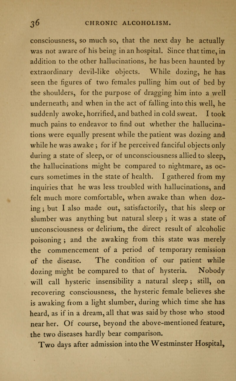 consciousness, so much so, that the next day he actually was not aware of his being in an hospital. Since that time, in addition to the other hallucinations, he has been haunted by extraordinary devil-like objects. While dozing, he has seen the figures of two females pulling him out of bed by the shoulders, for the purpose of dragging him into a well underneath; and when in the act of falling into this well, he suddenly awoke, horrified, and bathed in cold sweat. I took much pains to endeavor to find out whether the hallucina- tions were equally present while the patient was dozing and while he was awake ; for if he perceived fanciful objects only during a state of sleep, or of unconsciousness allied to sleep, the hallucinations might be compared to nightmare, as oc- curs sometimes in the state of health. I gathered from my inquiries that he was less troubled with hallucinations, and felt much more comfortable, when awake than when doz- ing ; but I also made out, satisfactorily, that his sleep or slumber was anything but natural sleep ; it was a state of unconsciousness or delirium, the direct result of alcoholic poisoning ; and the awaking from this state was merely the commencement of a period of temporary remission of the disease. The condition of our patient while dozing might be compared to that of hysteria. Nobody will call hysteric insensibility a natural sleep; still, on recovering consciousness, the hysteric female believes she is awaking from a light slumber, during which time she has heard, as if in a dream, all that was said by those who stood near her. Of course, beyond the above-mentioned feature, the two diseases hardly bear comparison. Two days after admission into the Westminster Hospital,