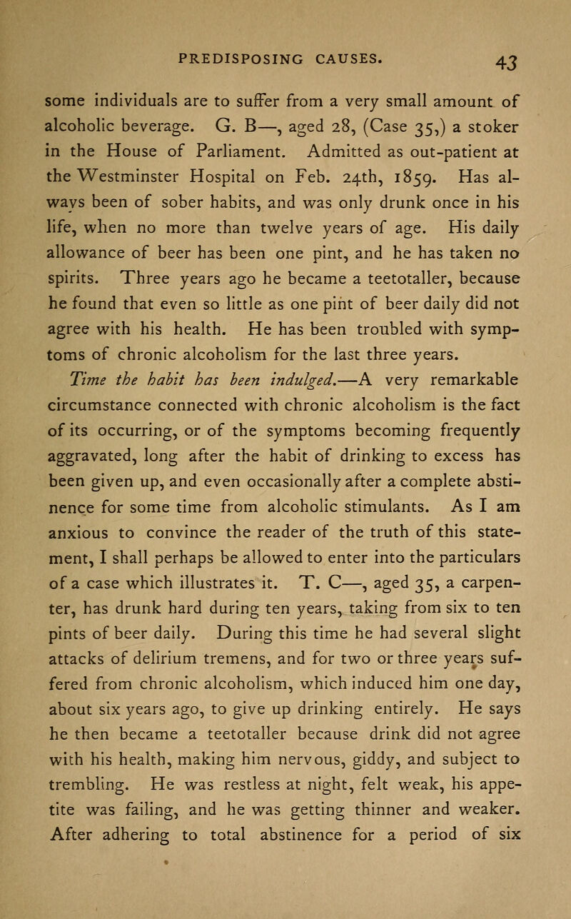 some Individuals are to suffer from a very small amount of alcoholic beverage. G. B—, aged 28, (Case 35,) a stoker in the House of Parliament. Admitted as out-patient at the Westminster Hospital on Feb. 24th, 1859. ^^^ al- ways been of sober habits, and was only drunk once in his life, when no more than twelve years of age. His daily allowance of beer has been one pint, and he has taken no spirits. Three years ago he became a teetotaller, because he found that even so little as one pint of beer daily did not agree with his health. He has been troubled with symp- toms of chronic alcoholism for the last three years. Time the habit has been indulged.—A very remarkable circumstance connected with chronic alcoholism is the fact of its occurring, or of the symptoms becoming frequently aggravated, long after the habit of drinking to excess has been given up, and even occasionally after a complete absti- nence for some time from alcoholic stimulants. As I am anxious to convince the reader of the truth of this state- ment, I shall perhaps be allowed to enter into the particulars of a case which illustrates it. T. C—, aged 35, a carpen- ter, has drunk hard during ten years, taking from six to ten pints of beer daily. During this time he had several slight attacks of delirium tremens, and for two or three years suf- fered from chronic alcoholism, which induced him one day, about six years ago, to give up drinking entirely. He says he then became a teetotaller because drink did not agree with his health, making him nervous, giddy, and subject to trembling. He was restless at night, felt weak, his appe- tite was failing, and he was getting thinner and weaker. After adhering to total abstinence for a period of six