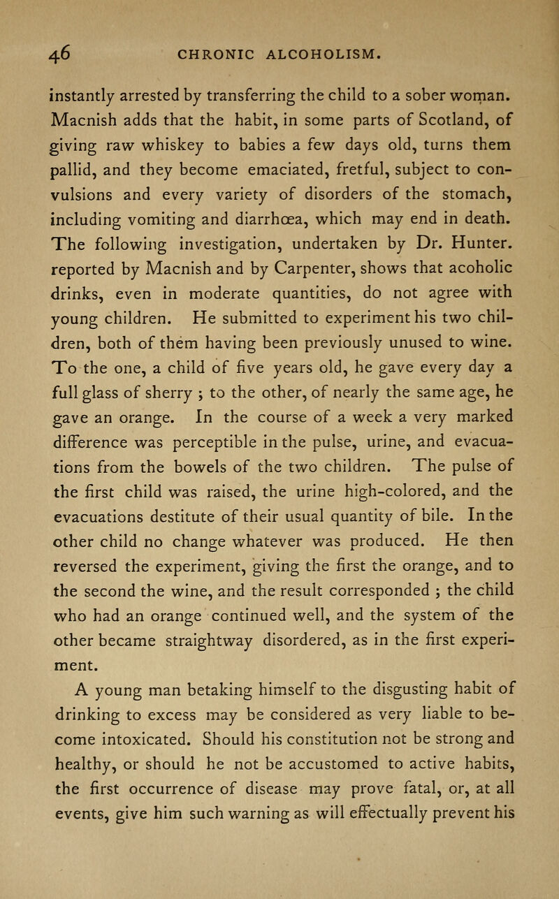 instantly arrested by transferring the child to a sober wornan. Macnish adds that the habit, in some parts of Scotland, of giving raw whiskey to babies a few days old, turns them pallid, and they become emaciated, fretful, subject to con- vulsions and every variety of disorders of the stomach, including vomiting and diarrhoea, which may end in death. The following investigation, undertaken by Dr. Hunter, reported by Macnish and by Carpenter, shows that acoholic drinks, even in moderate quantities, do not agree with young children. He submitted to experiment his two chil- dren, both of them having been previously unused to wine. To the one, a child of five years old, he gave every day a full glass of sherry ; to the other, of nearly the same age, he gave an orange. In the course of a week a very marked difference was perceptible in the pulse, urine, and evacua- tions from the bowels of the two children. The pulse of the first child was raised, the urine high-colored, and the evacuations destitute of their usual quantity of bile. In the other child no change whatever was produced. He then reversed the experiment, giving the first the orange, and to the second the wine, and the result corresponded ; the child who had an orange continued well, and the system of the other became straightway disordered, as in the first experi- ment. A young man betaking himself to the disgusting habit of drinking to excess may be considered as very liable to be- come intoxicated. Should his constitution not be strong and healthy, or should he not be accustomed to active habits, the first occurrence of disease may prove fatal, or, at all events, give him such warning as will efFectually prevent his