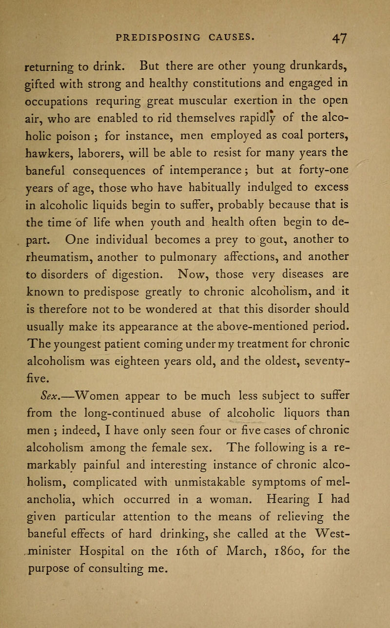 returning to drink. But there are other young drunkards, gifted with strong and healthy constitutions and engaged in occupations requring great muscular exertion in the open air, who are enabled to rid themselves rapidly of the alco- holic poison ; for instance, men employed as coal porters, hawkers, laborers, will be able to resist for many years the baneful consequences of intemperance; but at forty-one years of age, those who have habitually indulged to excess in alcoholic liquids begin to suffer, probably because that is the time of life when youth and health often begin to de- part. One individual becomes a prey to gout, another to rheumatism, another to pulmonary affections, and another to disorders of digestion. Now, those very diseases are known to predispose greatly to chronic alcoholism, and it is therefore not to be wondered at that this disorder should usually make its appearance at the above-mentioned period. The youngest patient coming under my treatment for chronic alcoholism was eighteen years old, and the oldest, seventy- five. Sex,—Women appear to be much less subject to suffer from the long-continued abuse of alcoholic liquors than men ; indeed, I have only seen four or five cases of chronic alcoholism among the female sex. The following is a re- markablv painful and interesting instance of chronic alco- holism, complicated with unmistakable symptoms of mel- ancholia, which occurred in a woman. Hearing I had given particular attention to the means of relieving the baneful effects of hard drinking, she called at the West- minister Hospital on the i6th of March, i860, for the purpose of consulting me.