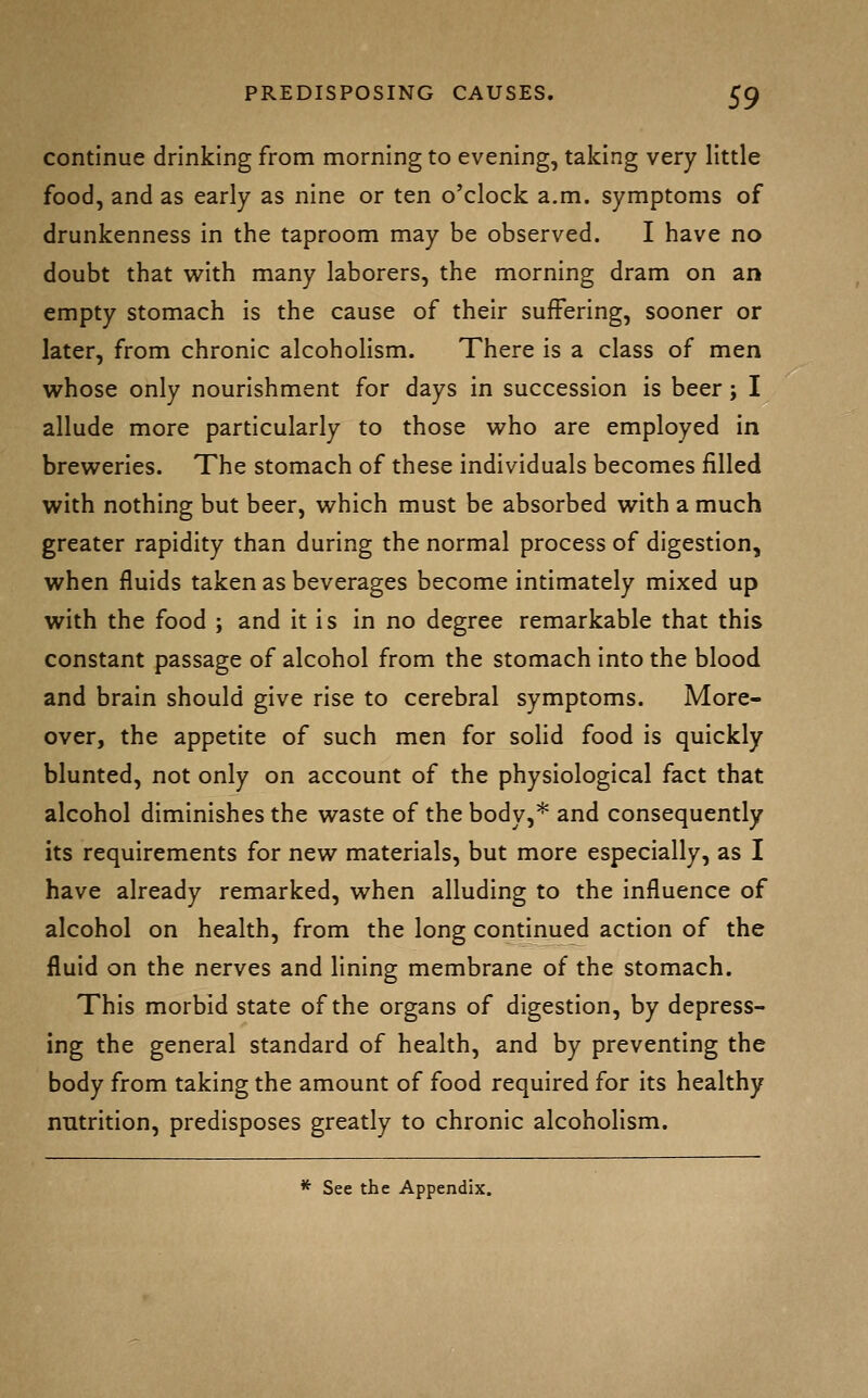 continue drinking from morning to evening, taking very little food, and as early as nine or ten o'clock a.m. symptoms of drunkenness in the taproom may be observed. I have no doubt that with many laborers, the morning dram on an empty stomach is the cause of their suffering, sooner or later, from chronic alcoholism. There is a class of men whose only nourishment for days in succession is beer; I allude more particularly to those v^^ho are employed in breweries. The stomach of these individuals becomes filled with nothing but beer, which must be absorbed with a much greater rapidity than during the normal process of digestion, when fluids taken as beverages become intimately mixed up with the food ; and it is in no degree remarkable that this constant passage of alcohol from the stomach into the blood and brain should give rise to cerebral symptoms. More- over, the appetite of such men for solid food is quickly blunted, not only on account of the physiological fact that alcohol diminishes the waste of the body,* and consequently its requirements for new materials, but more especially, as I have already remarked, when alluding to the influence of alcohol on health, from the long continued action of the fluid on the nerves and lining membrane of the stomach. This morbid state of the organs of digestion, by depress- ing the general standard of health, and by preventing the body from taking the amount of food required for its healthy nntrition, predisposes greatly to chronic alcoholism. * See the Appendix.