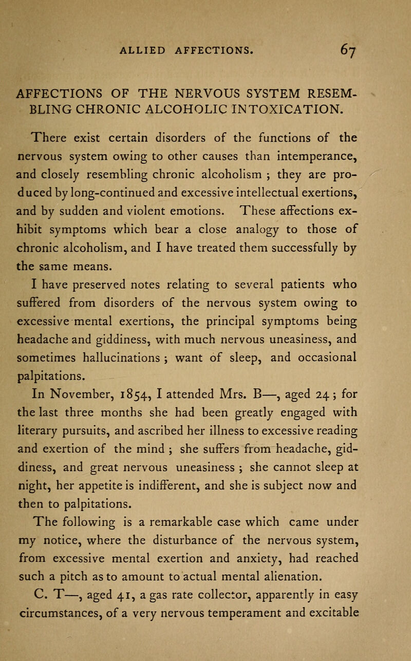 AFFECTIONS OF THE NERVOUS SYSTEM RESEM- BLING CHRONIC ALCOHOLIC INTOXICATION. There exist certain disorders of the functions of the nervous system owing to other causes than intemperance, and closely resembling chronic alcoholism ; they are pro- duced by long-continued and excessive intellectual exertions, and by sudden and violent emotions. These affections ex- hibit symptoms which bear a close analogy to those of chronic alcoholism, and I have treated them successfully by the same means. I have preserved notes relating to several patients who suffered from disorders of the nervous system owing to excessive mental exertions, the principal symptoms being headache and giddiness, with much nervous uneasiness, and sometimes hallucinations ; want of sleep, and occasional palpitations. In November, 1854, I attended Mrs. B—, aged 24; for the last three months she had been greatly engaged with literary pursuits, and ascribed her illness to excessive reading and exertion of the mind ; she suffers from headache, gid- diness, and great nervous uneasiness ; she cannot sleep at night, her appetite is indifferent, and she is subject now and then to palpitations. The following is a remarkable case which came under my notice, where the disturbance of the nervous system, from excessive mental exertion and anxiety, had reached such a pitch as to amount to actual mental alienation. C. T—, aged 41, a gas rate collector, apparently in easy circumstances, of a very nervous temperament and excitable