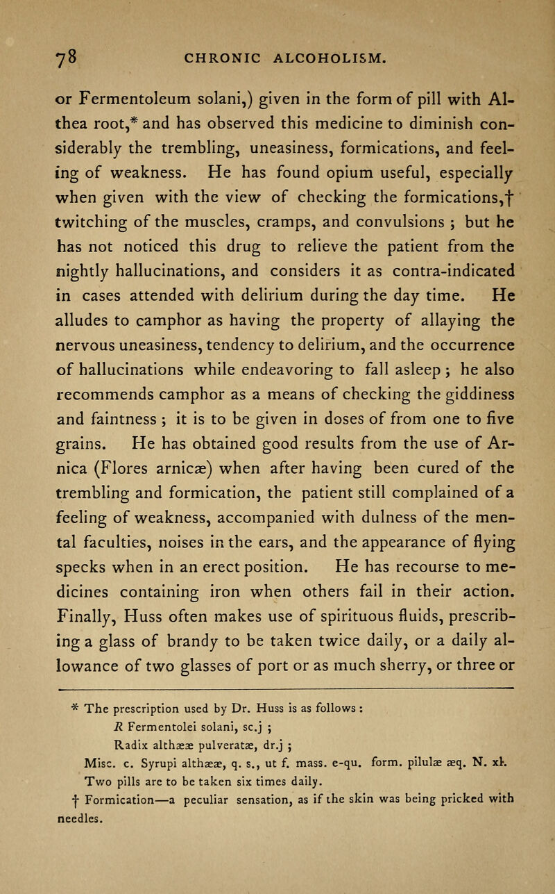 or Fermentoleum solani,) given in the form of pill with AI- thea root,* and has observed this medicine to diminish con- siderably the trembling, uneasiness, formications, and feel- ing of weakness. He has found opiuni useful, especially when given with the view of checking the formications,t twitching of the muscles, cramps, and convulsions ; but he has not noticed this drug to relieve the patient from the nightly hallucinations, and considers it as contra-indicated in cases attended with delirium during the day time. He alludes to camphor as having the property of allaying the nervous uneasiness, tendency to delirium, and the occurrence of hallucinations while endeavoring to fall asleep ; he also recommends camphor as a means of checking the giddiness and faintness ; it is to be given in doses of from one to five grains. He has obtained good results from the use of Ar- nica (Flores arnicae) when after having been cured of the trembling and formication, the patient still complained of a feeling of weakness, accompanied with dulness of the men- tal faculties, noises in the ears, and the appearance of flying specks when in an erect position. He has recourse to me- dicines containing iron when others fail in their action. Finally, Huss often makes use of spirituous fluids, prescrib- ing a glass of brandy to be taken twice daily, or a daily al- lowance of two glasses of port or as much sherry, or three or * The prescription used by Dr. Huss is as follows : R Fermentolei solani, sc.j ; Radix althaeae pulveratae, dr.j ; Misc. c. Syrupi althaeas, q. s., ut f. mass. e-qu. form, pilulae aeq. N. xK Two pills are to be taken six times daily. ■j- Formication—a peculiar sensation, as if the skin was being pricked with needles.