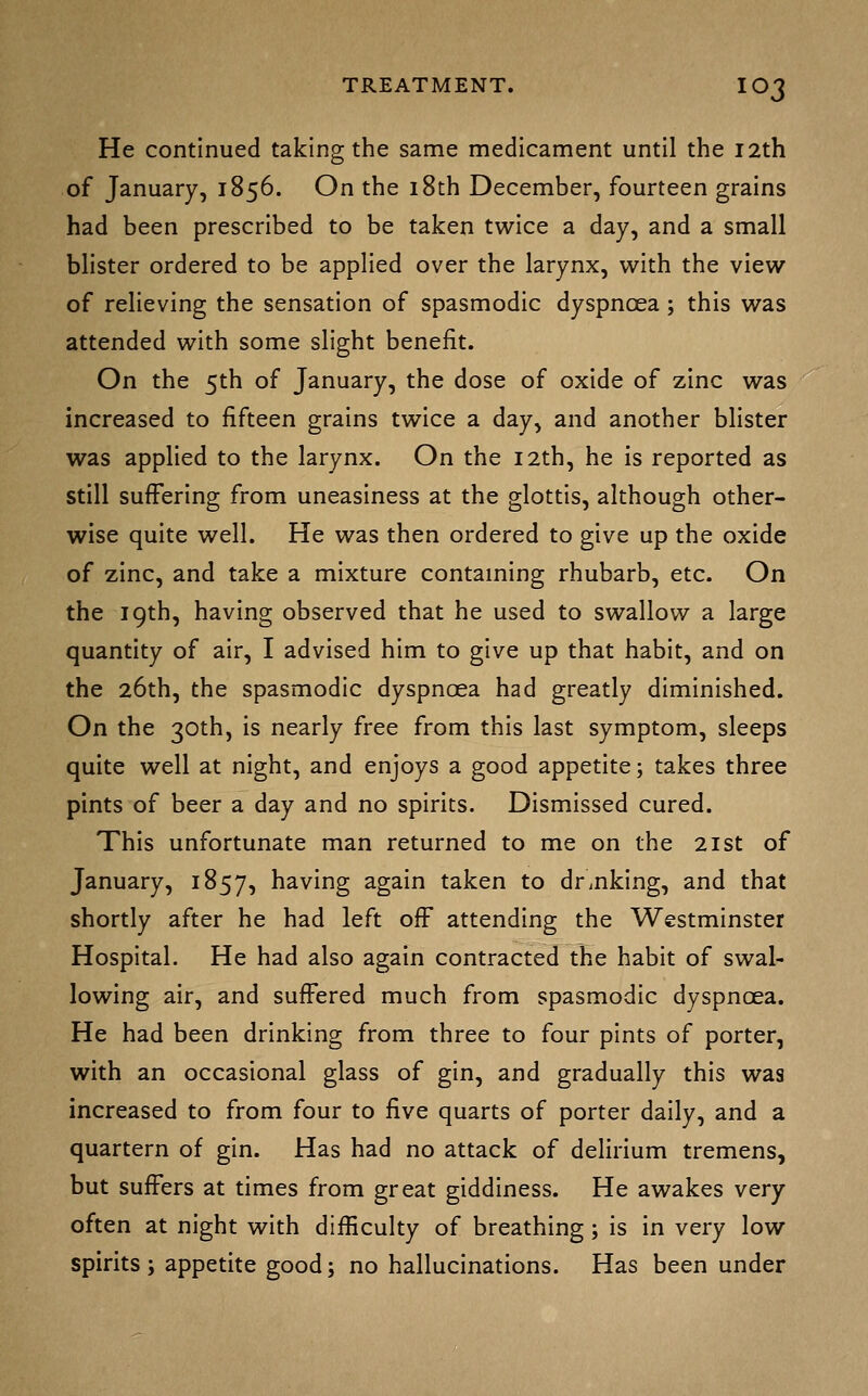 He continued taking the same medicament until the I2th of January, 1856. On the i8th December, fourteen grains had been prescribed to be taken twice a day, and a small blister ordered to be applied over the larynx, with the view of relieving the sensation of spasmodic dyspnoea ; this was attended with some slight benefit. On the 5th of January, the dose of oxide of zinc was increased to fifteen grains twice a day, and another blister was applied to the larynx. On the 12th, he is reported as still suffering from uneasiness at the glottis, although other- wise quite well. He was then ordered to give up the oxide of zinc, and take a mixture contaming rhubarb, etc. On the 19th, having observed that he used to swallow a large quantity of air, I advised him to give up that habit, and on the 26th, the spasmodic dyspnoea had greatly diminished. On the 30th, is nearly free from this last symptom, sleeps quite well at night, and enjoys a good appetite; takes three pints of beer a day and no spirits. Dismissed cured. This unfortunate man returned to me on the 21st of January, 1857, having again taken to drinking, and that shortly after he had left off attending the Westminster Hospital. He had also again contracted the habit of swal- lowing air, and suffered much from spasmodic dyspnoea. He had been drinking from three to four pints of porter, with an occasional glass of gin, and gradually this was increased to from four to five quarts of porter daily, and a quartern of gin. Has had no attack of delirium tremens, but suffers at times from great giddiness. He awakes very often at night with difficulty of breathing ; is in very low spirits; appetite good; no hallucinations. Has been under