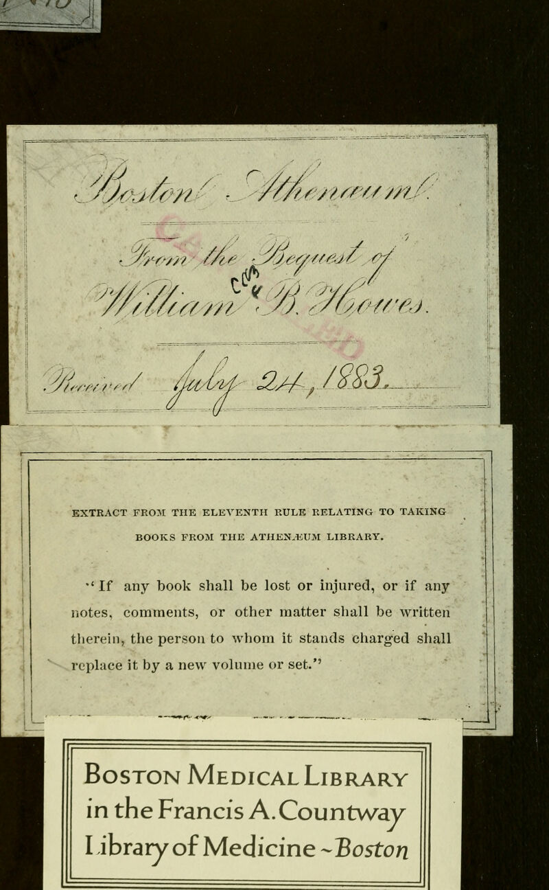 Aj^h>^ny' Cy: t/tSM/^r'/:/ //^!- i^/^ ^ay^y/^ 1 .^- /r/'/^/'/'V// ^ ^i/i^.^/m.^ EXTRACT FROJr THE ELEVENTH RULE RELATING TO TAKING BOOKS FROM THE ATHEN.IiUM LIBRARY. •'If any book shall be lost or injured, or if any notes, comments, or other matter shall be written tliereln, the person to whom it stands charged shall replace it by a new volume or set.'' \j\ii\\ Ml Boston Medical Library in the Francis A.Countv/ay Library of Medicine-Boston m,-.'