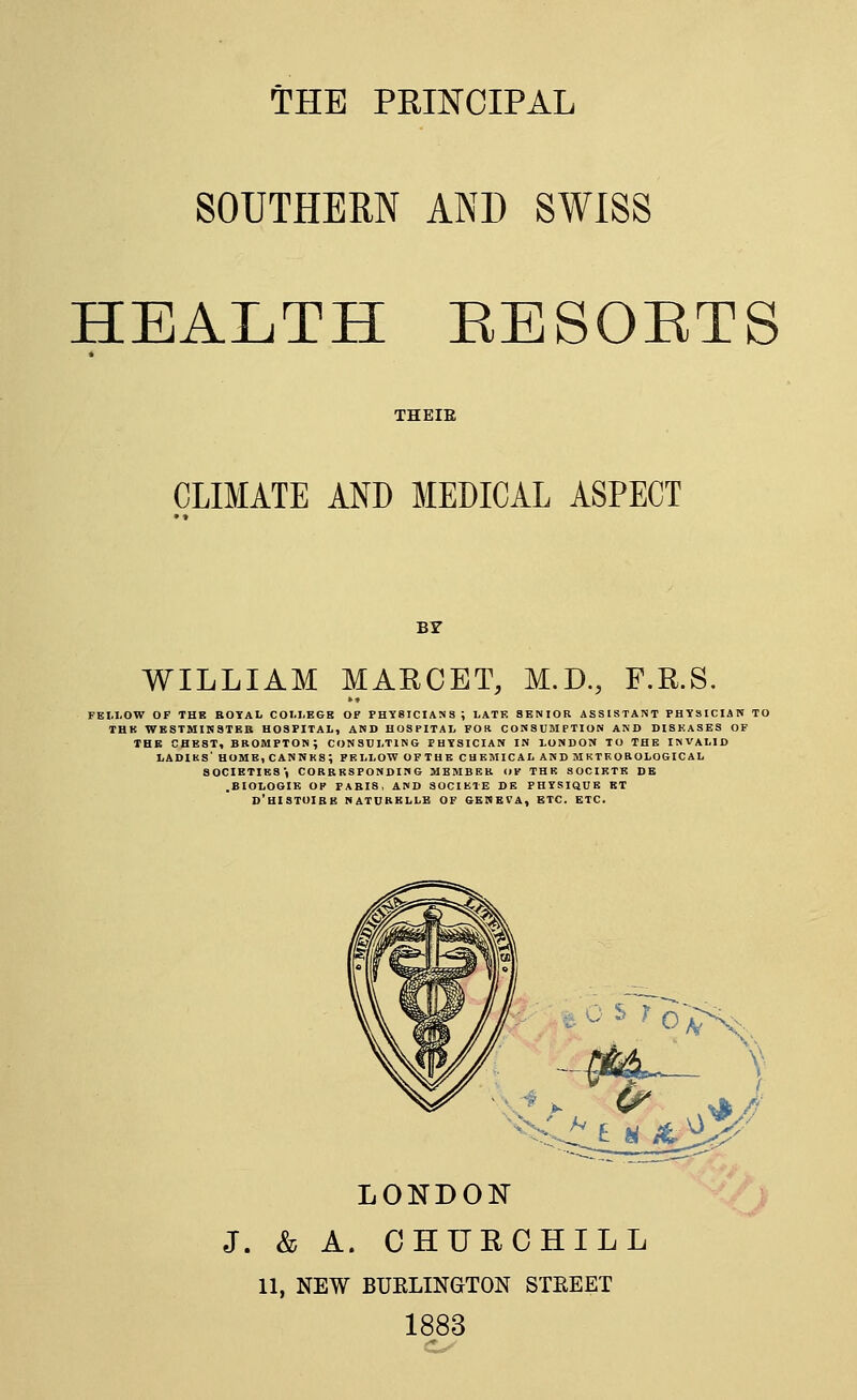 THE PRINCIPAL SOUTHERN AND SWISS HEALTH RESOETS THEIE CLIMATE AND MEDICAL ASPECT BY WILLIAM MARCET, M.D., F.R.S. FEI.I.OW OF THB BOTAL COI.I.EGB OF PHT8ICIANS; LATK SENIOR ASSISTANT PHYSICIAN TO THK WESTMinSTBB HOSPITAL, AND HOSPITAL FOtt CONSUMPTION AND DISKASES OF THE CHEST, BBOMPTON; CONSDLTING PHYSICIAN IN LONDON TO THE INVALID LADIKS' HOME, CANNKS; FELLOW OFTHB CHEMICAL AND M KTEOBOLOGIC AL SOCIETIES) CORRESPONDING MBMBBH OF THE SOCIKTE DB .BIOLOGIE OP PABI8, AND SOCIKTE DE PHYSIQUE KT D'HISTOIBB NATUBBLLB of GEItBVA, ETC. ETC. LONDON J. & A. CHURCHILL 11, NEW BUELINGTON STEEET 1883