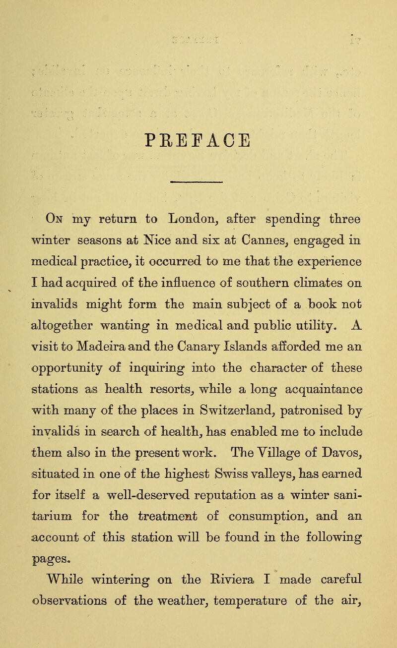 PREFACE On my return to London, after spending three winter seasons at Nice and six at Cannes, engaged in medical practice, it occurred to me that the experience I had acquired of the influence of southern climates on invalids might form the main subject of a book not altogether wanting in medical and public utility. A visit to Madeira and the Canary Islands afforded me an opportunity of inquiring into the character of these stations as health resorts^ while a long acquaintance with many of the places in Switzerland, patronised by invalids in search of health, has enabled me to include them also in the present work. The Yillage of Davos, situated in one of the highest Swiss valleys, has earned for itself a well-deserved reputation as a winter sani- tarium for the treatment of consumption, and an account of this station will be found in the following pages. While wintering on the Riviera I made careful observations of the weather, temperature of the air.