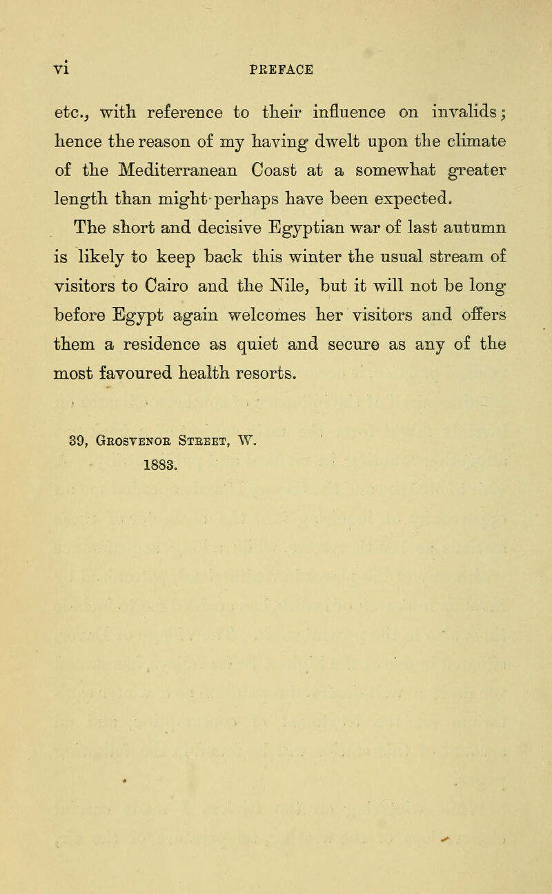 etc.^ witli reference to tlieir influence on invalids; hence tlie reason of my having dwelt upon the climate of the Mediterranean Coast at a somewhat greater length than might-perhaps have been expected. The short and decisive Egyptian war of last autumn is likely to keep back this winter the usual stream of visitors to Cairo and the Nile, but it will not be long* before Egypt again welcomes her visitors and offers them a residence as quiet and secure as any of the most favoured health resorts. 39, Geosyenoe Steeet, W. 1883.