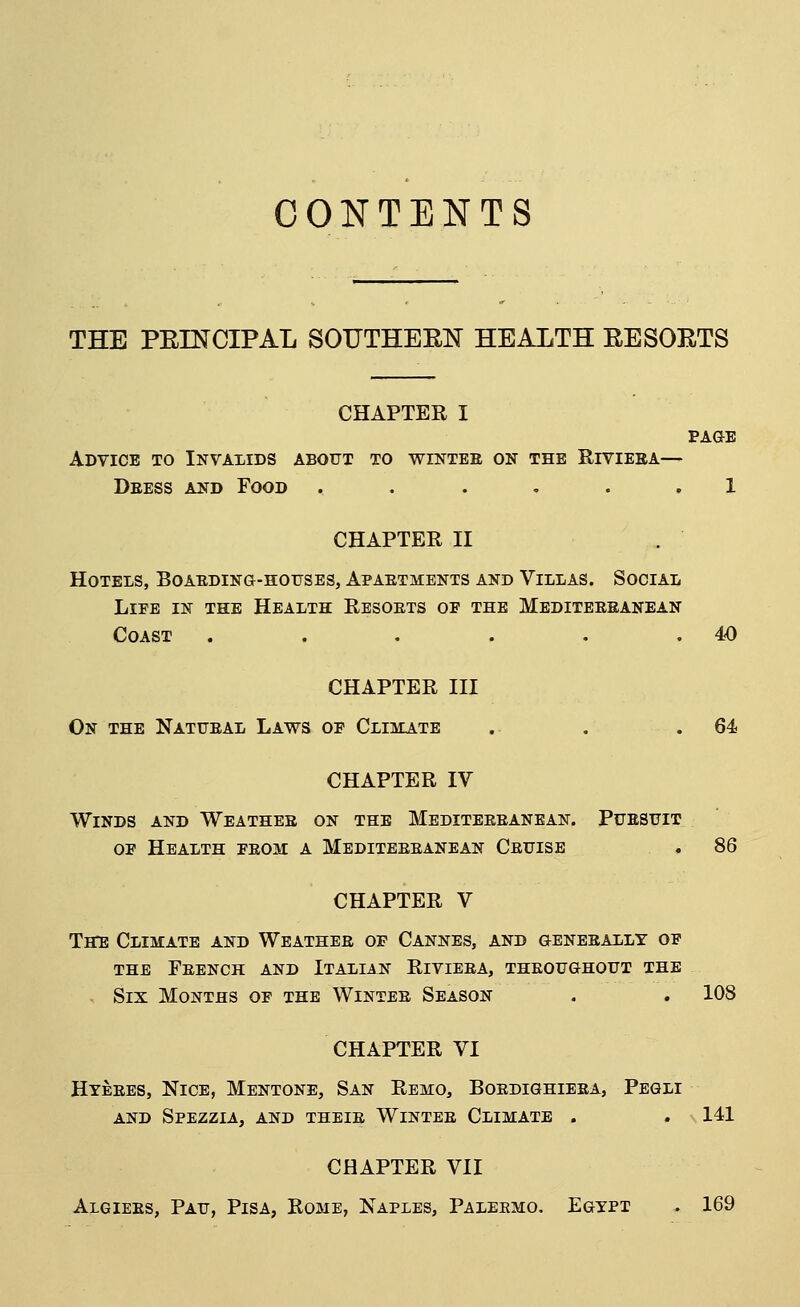 CONTENTS THE PEINCIPAL SOUTHEEN HEALTH EESOETS CHAPTER I PAaE Advice to Invalids about to wintee on the Eivieba— Deess and Food ...... 1 CHAPTER II Hotels, Boaeding-hotjses, Apaetments and Villas. Social LiEE IN the Health Resoets of the Mediteesanean Coast . . . . . .40 CHAPTER III On the Natueal Laws op Climate .. . .64 CHAPTER IV Winds and Weatheb on the Mediteeeanean. Puesuit op Health peom a Mediteeeanean Ceuise . 86 CHAPTER V TffE Climate and Weathee of Cannes, and geneeally of THE FeENCH and ITALIAN RiVIEEA, THEOUGHOUT THE - Six Months op the Wintee Season . . 108 CHAPTER VI Hteees, Nice, Mentone, San Remo, Boedighieea, Pegli AND Spezzia, and theie Wintee Climate . . 141 CHAPTER VII Algiees, Pau, Pisa, Rome, Naples, Paleemo. Egypt . 169