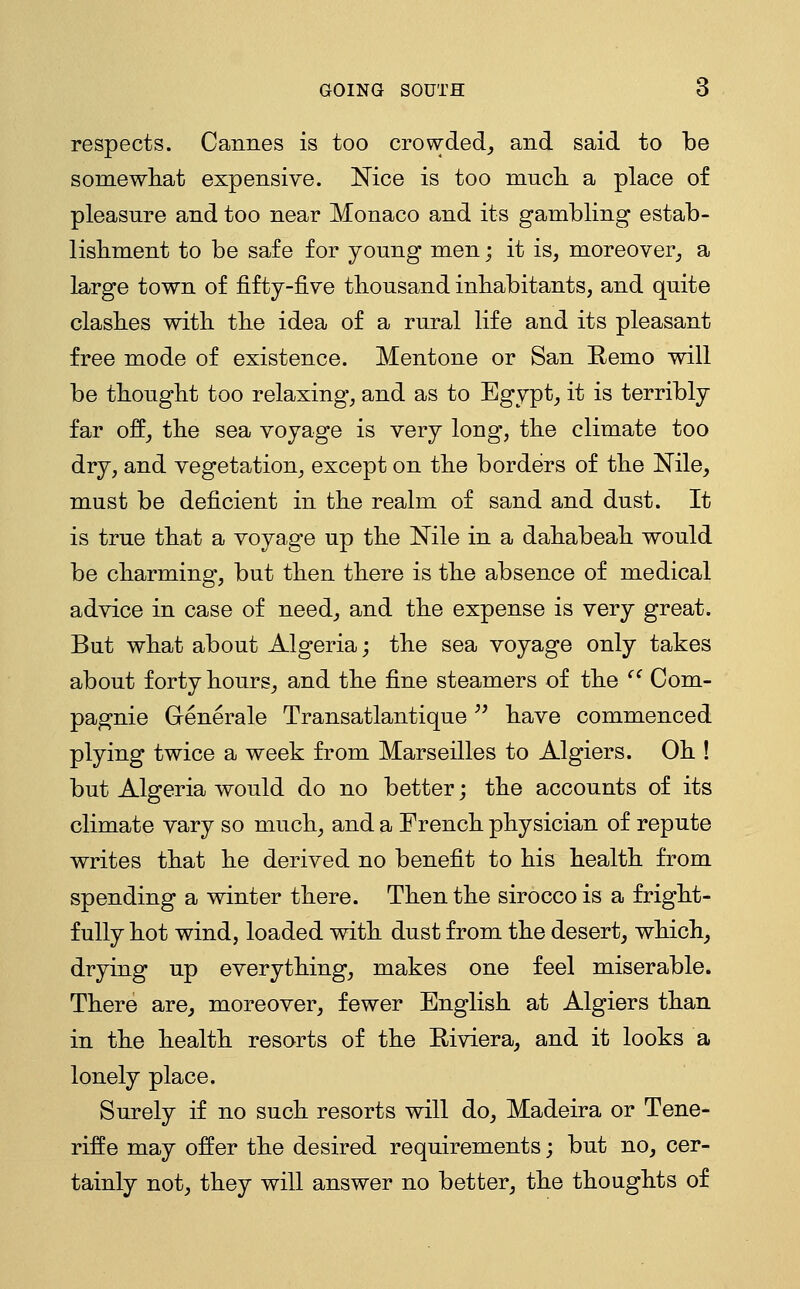 respects. Cannes is too crowded^ and said to be somewhat expensive. Nice is too mncli a place of pleasure and too near Monaco and its gambling estab- lishment to be safe for young men; it is, moreover; a large town of fifty-five thousand inhabitants, and quite clashes with the idea of a rural life and its pleasant free mode of existence. Mentone or San Remo will be thought too relaxing, and as to Egypt, it is terribly far off, the sea voyage is very long, the climate too dry, and vegetation, except on the borders of the Nile, must be deficient in the realm of sand and dust. It is true that a voyage up the Nile in a dahabeah would be charming, but then there is the absence of medical advice in case of need, and the expense is very great. But what about Algeria; the sea voyage only takes about forty hours, and the fine steamers of the '' Com- pagnie Generale Transatlantique '^ have commenced plying twice a week from Marseilles to Algiers. Oh ! but Algeria would do no better j the accounts of its climate vary so much, and a French physician of repute writes that he derived no benefit to his health from spending a winter there. Then the sirocco is a fright- fully hot wind, loaded with dust from the desert, which, drying up everything, makes one feel miserable. There are, moreover, fewer English at Algiers than in the health resorts of the Riviera, and it looks a lonely place. Surely if no such resorts will do, Madeira or Tene- riffe may offer the desired requirements; but no, cer- tainly not, they will answer no better, the thoughts of