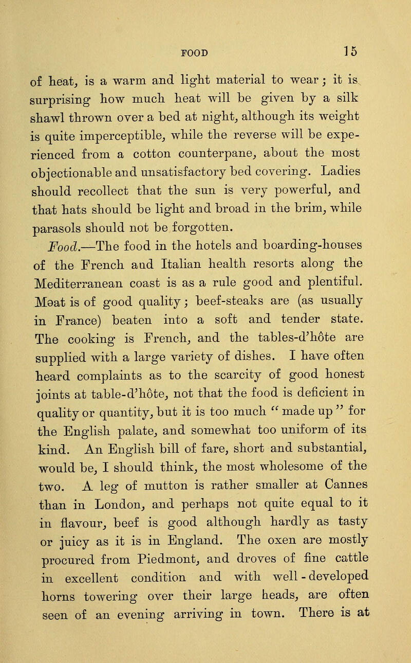 of heat J is a warm and liglit material to wear; it is., surprising how much, heat will be given by a silk shawl thrown over a bed at nighty although its weight is quite imperceptible^ while the reverse will be expe- rienced from a cotton counterpane^ about the most objectionable and unsatisfactory bed covering. Ladies should recollect that the sun is very powerful^ and that hats should be light and broad in the brim, while parasols should not be forgotten. Food.—The food in the hotels and boarding-houses of the French aud Italian health resorts along the Mediterranean coast is as a rule good and plentiful. Meat is of good quality; beef-steaks are (as usually in France) beaten into a soft and tender state. The cooking is French, and the tables-d'hote are supplied with a large variety of dishes. I have often heard complaints as to the scarcity of good honest joints at table-d'hote, not that the food is deficient in quality or quantity, but it is too much  made up ^^ for the English palate, and somewhat too uniform of its kind. An English bill of fare, short and substantial, would be, I should think, the most wholesome of the two. A leg of mutton is rather smaller at Cannes than in London, and perhaps not quite equal to it in flavour, beef is good although hardly as tasty or juicy as it is in England. The oxen are mostly procured from Piedmont, and droves of fine cattle in excellent condition and with well - developed horns towering over their large heads, are often seen of an evening arriving in town. There is at