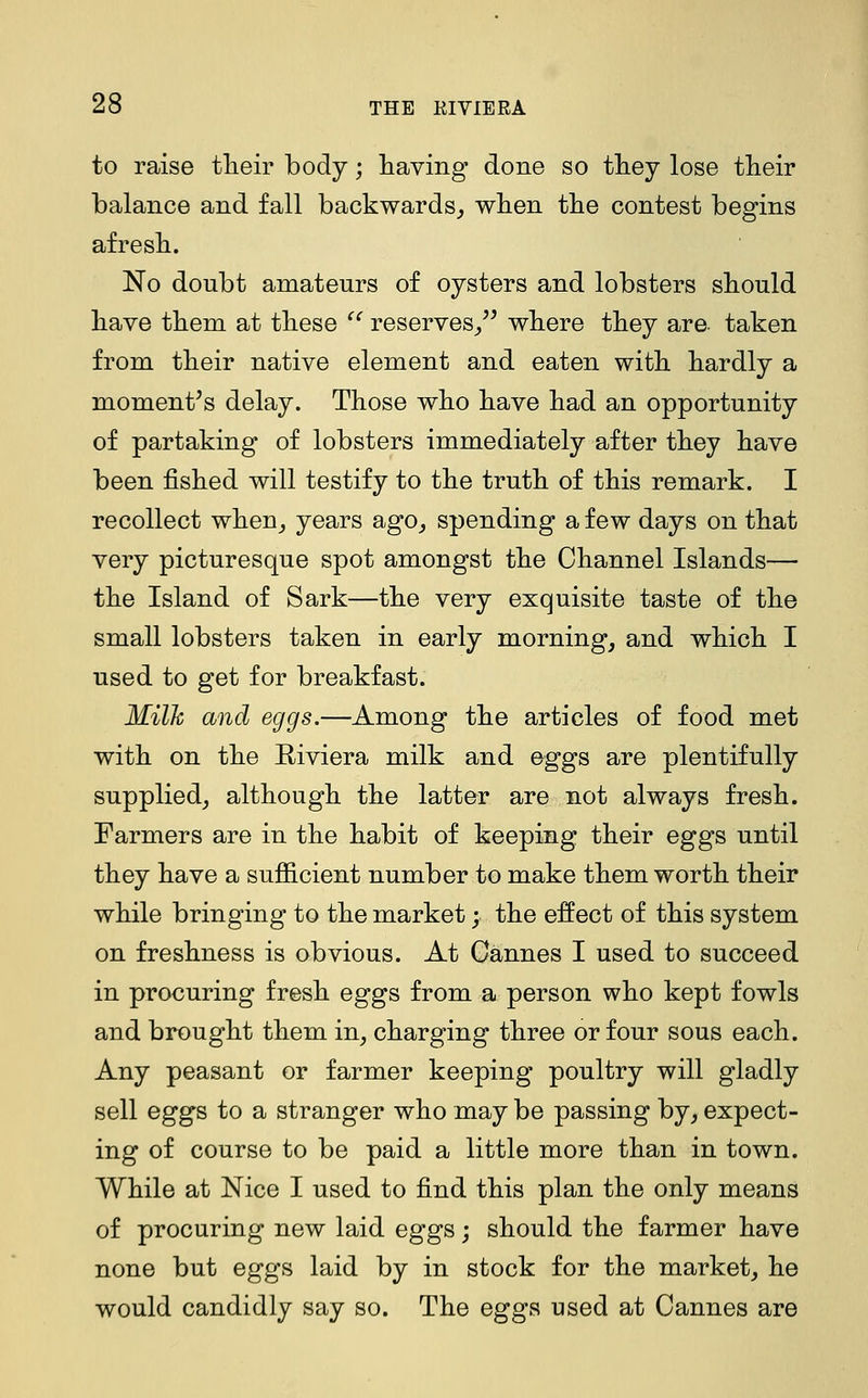 to raise tlieir body; having' done so they lose their balance and fall backwards^ when the contest begins afresh. No doubt amateurs of oysters and lobsters should have them at these ^^ reserves^^' where they are. taken from their native element and eaten with hardly a moment's delay. Those who have had an opportunity of partaking of lobsters immediately after they have been fished will testify to the truth of this remark. I recollect when^ years ago,, spending a few days on that very picturesque spot amongst the Channel Islands— the Island of Sark—the very exquisite taste of the small lobsters taken in early morning, and which I used to get for breakfast. Milh and eggs.—Among the articles of food met with on the Riviera milk and eggs are plentifully supplied, although the latter are not always fresh. Farmers are in the habit of keeping their eggs until they have a sufiicient number to make them worth their while bringing to the market; the effect of this system on freshness is obvious. At Cannes I used to succeed in procuring fresh eggs from a person who kept fowls and brought them in, charging three or four sous each. Any peasant or farmer keeping poultry will gladly sell eggs to a stranger who may be passing by, expect- ing of course to be paid a little more than in town. While at Nice I used to find this plan the only means of procuring new laid eggs; should the farmer have none but eggs laid by in stock for the market, he would candidly say so. The eggs used at Cannes are