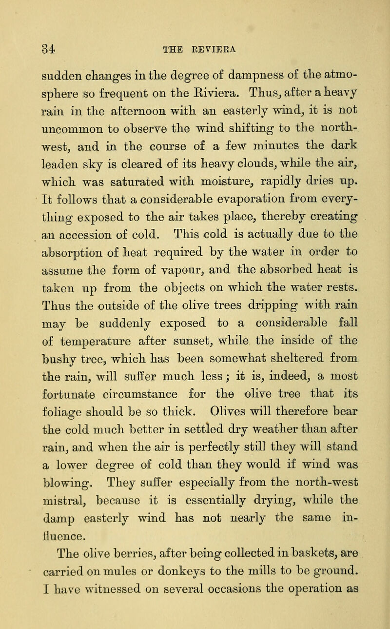THE RE VIE R A sudden changes in the degree of dampness of the atmo- sphere so frequent on the Riviera. Thus^ after a heavy rain in the afternoon with an easterly wind^ it is not uncommon to observe the wind shifting to the north- west, and in the course of a few minutes the dark leaden sky is cleared of its heavy clouds, while the air, which was saturated with moisture^ rapidly dries up. It follows that a considerable evaporation from every- thing exposed to the air takes place, thereby creating an accession of cold. This cold is actually due to the absorption of heat required by the water in order to assume the form of vapour, and the absorbed heat is taken up from the objects on which the water rests. Thus the outside of the olive trees dripping with rain may be suddenly exposed to a considerable fall of temperature after sunset, while the inside of the bushy tree, which has been somewhat sheltered from the rain, will suffer much less; it is, indeed, a most fortunate circumstance for the olive tree that its foliage should be so thick. Olives will therefore bear the cold much better in settled dry weather than after rain, and when the air is perfectly still they will stand a lower degree of cold than they would if wind was blowing. They suffer especially from the north-west mistral, because it is essentially drying, while the damp easterly wind has not nearly the same in- fluence. The olive berries, after being collected in baskets, are carried on mules or donkeys to the mills to be ground. I have witnessed on several occasions the operation as