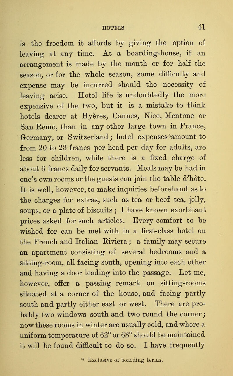 is the freedom it affords by giving tlie option of leaving at any time. At a boarding-]iouse_, if an arrangement is made by tlie montli or for half tlie season, or for the wliole season, some difficulty and expense may be incurred should the necessity of leaving arise. Hotel life is undoubtedly the more expensive of the two, but it is a mistake to think hotels dearer at Hyeres, Cannes, Nice, Mentone or San Remo, than in any other large town in France, G-ermany, or Switzerland; hotel expenses'^'amount to from 20 to 23 francs per head per day for adults, are less for children, while there is a fixed charge of about 6 francs daily for servants. Meals may be had in one^s own rooms or the guests can join the table d^hote. It is well, however, to make inquiries beforehand as to the charges for extras, such as tea or beef tea, jelly, soups, or a plate of biscuits ; I have known exorbitant prices asked for such articles. Every comfort to be wished for can be met with in a first-class hotel on the French and Italian Riviera; a family may secure an apartment consisting of several bedrooms and a sitting-room, all facing south, opening into each other and having a door leading into the passage. Let me, however, offer a passing remark on sitting-rooms situated at a corner of the house, and facing partly south and partly either east or west. There are pro- bably two windows south and two round the corner; now these rooms in winter are usually cold, and where a uniform temperature of 62° or 63° should be maintained it will be found difficult to do so. I have frequently * Exclusive of boardiugr terms.