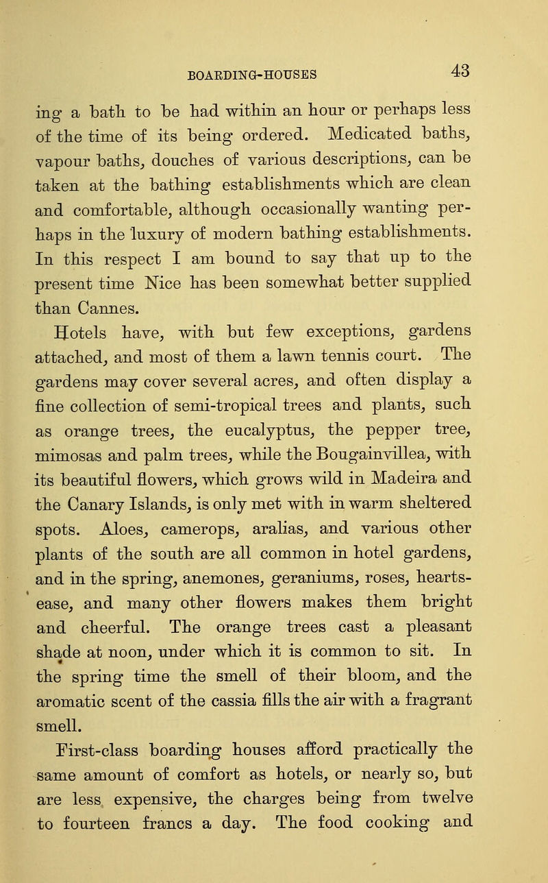 BOAEDmG-HOUSES ing a batli to be bad witbin an bour or perbaps less of tbe time of its being ordered. Medicated batbs, vapour batbs, doucbes of various descriptions, can be taken at tbe batbing establisbments wbicb are clean and comfortable, altbougb occasionally wanting per- baps in tbe luxury of modern batbing establisbments. In tbis respect I am bound to say tbat up to tbe present time Nice bas been somewbat better supplied tban Cannes. Hotels bave, witb but few exceptions, gardens attacbed, and most of tbem a lawn tennis court. Tbe gardens may cover several acres, and often display a fine collection of semi-tropical trees and plants, sucb as orange trees, tbe eucalyptus, tbe pepper tree, mimosas and palm trees, wbile tbe Bougainvillea, witb its beautiful flowers, wbicb grows wild in Madeira and tbe Canary Islands, is only met witb in warm sbeltered spots. Aloes, camerops, aralias, and various otber plants of tbe soutb are all common in botel gardens, and in tbe spring, anemones, geraniums, roses, bearts- ease, and many otber flowers makes tbem brigbt and cbeerful. Tbe orange trees cast a pleasant sbade at noon, under wbicb it is common to sit. In tbe spring time tbe smell of tbeir bloom, and tbe aromatic scent of tbe cassia fills tbe air witb a fragrant smell. First-class boarding bouses afford practically tbe same amount of comfort as betels, or nearly so, but are less expensive, tbe cbarges being from twelve to fourteen francs a day. Tbe food cooking and