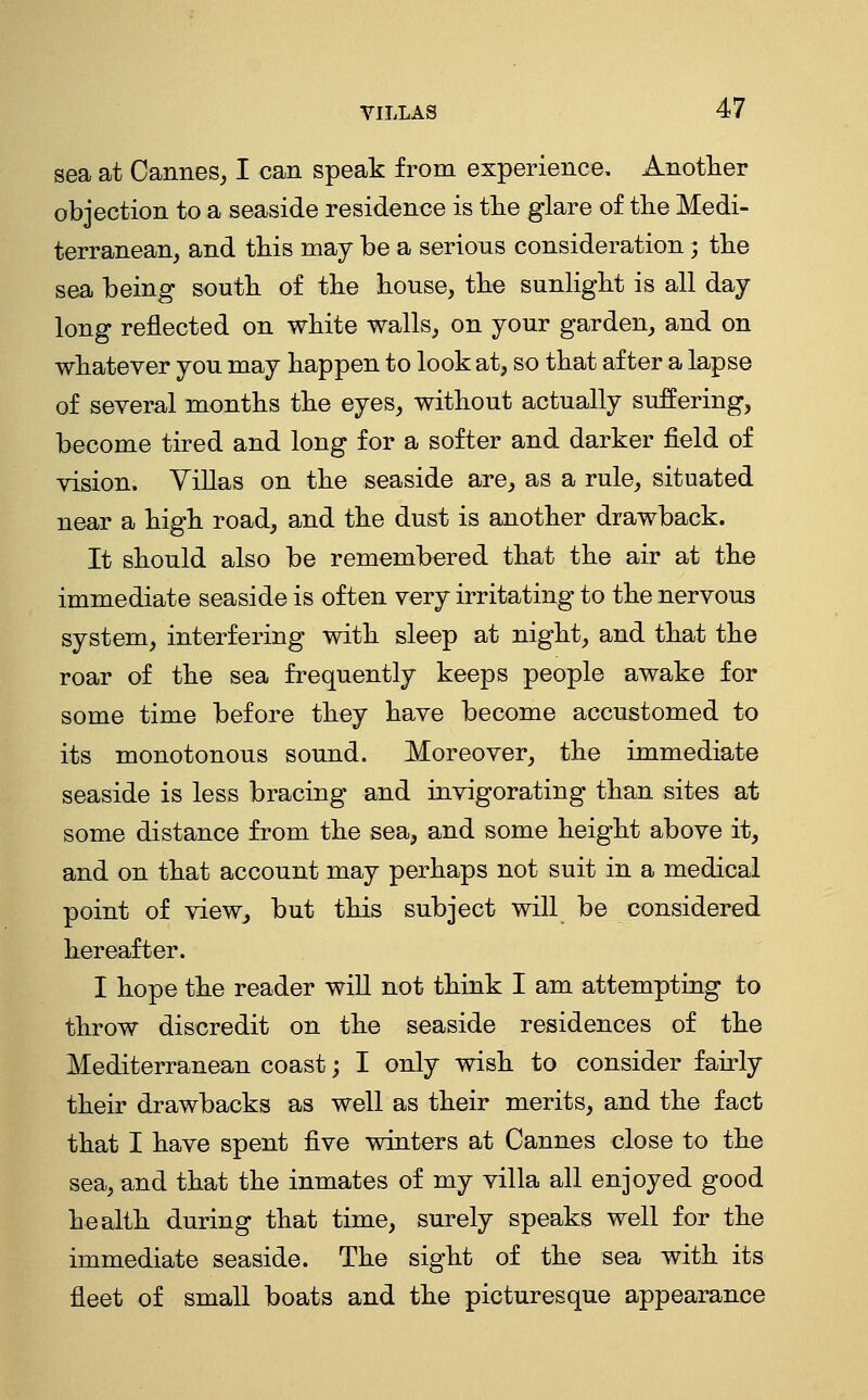 sea at Cannes^ I can speak from experience. Another objection to a seaside residence is tlie glare of the Medi- terranean, and this may be a serions consideration; the sea being south of the house, the sunhght is all day- long reflected on white walls, on your garden, and on whatever you may happen to look at, so that after a lapse of several months the eyes, without actually suffering, become tired and long for a softer and darker field of vision. Villas on the seaside are, as a rule, situated near a high road, and the dust is another drawback. It should also be remembered that the air at the immediate seaside is often very irritating to the nervous system, interfering with sleep at night, and that the roar of the sea frequently keeps people awake for some time before they have become accustomed to its monotonous sound. Moreover, the immediate seaside is less bracing and invigorating than sites at some distance from the sea, and some height above it, and on that account may perhaps not suit in a medical point of view, but this subject will be considered hereafter. I hope the reader will not think I am attempting to throw discredit on the seaside residences of the Mediterranean coast; I only wish to consider fairly their drawbacks as well as their merits, and the fact that I have spent five winters at Cannes close to the sea, and that the inmates of my villa all enjoyed good health during that time, surely speaks well for the immediate seaside. The sight of the sea with its fleet of small boats and the picturesque appearance