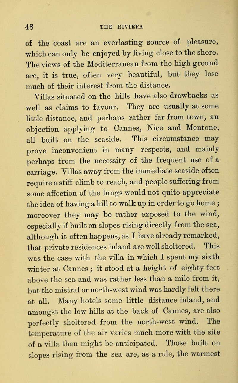 of the coast are an everlasting source of pleasure, wliicli can only be enjoyed by living close to tlie shore. The views of tlie Mediterranean from tlie Mgli ground are, it is true, often very beautiful, but they lose much of their interest from the distance. Villas situated on the hills have also drawbacks as well as claims to favour. They are usually at some little distance, and perhaps rather far from town, an objection applying to Cannes, Nice and Mentone, all built on the seaside. This circumstance may prove inconvenient in many respects, and mainly perhaps from the necessity of the frequent use of a carriage. Villas away from the immediate seaside often require a stiS climb to reach, and people suffering from some affection of the lungs would not quite appreciate the idea of having a hill to walk up in order to go home ; moreover they may be rather exposed to the wind, especially if built on slopes rising directly from the sea, although it often happens, as I have already remarked, that private residences inland are well sheltered. This was the case with the villa in which I spent my sixth winter at Cannes ; it stood at a height of eighty feet above the sea and was rather less than a mile from it, but the mistral or north-west wind was hardly felt there at all. Many hotels some little distance inland, and amongst the low hills at the back of Cannes, are also perfectly sheltered from the north-west wind. The temperature of the air varies much more with the site of a villa than might be anticipated. Those built on slopes rising from the sea are, as a rule, the warmest