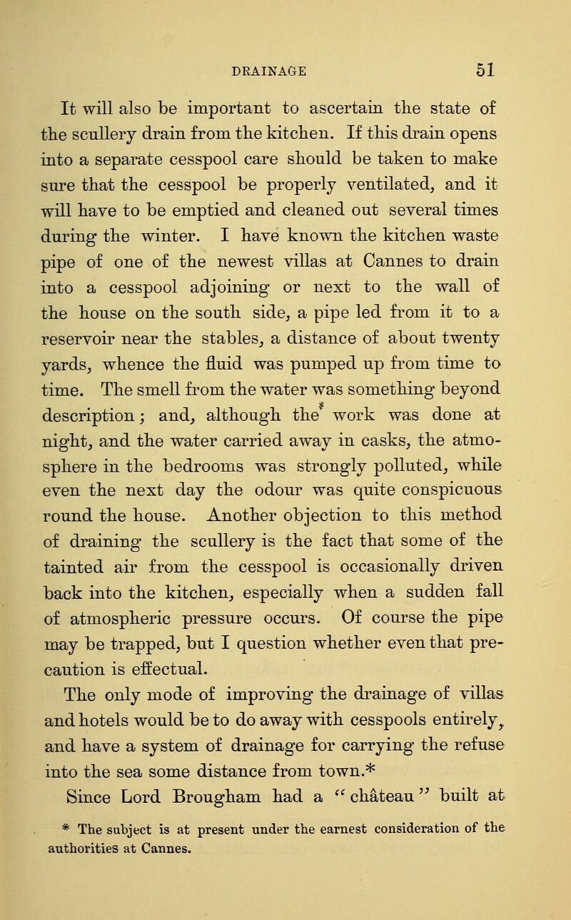 It will also be important to ascertain the state of the scullery drain from the kitchen. If this drain opens into a separate cesspool care should be taken to make sure that the cesspool be properly ventilated, and it will have to be emptied and cleaned out several times during the winter. I have known the kitchen waste pipe of one of the newest villas at Cannes to drain into a cesspool adjoining or next to the wall of the house on the south side, a pipe led from it to a reservoir near the stables, a distance of about twenty yards, whence the fluid was pumped up from time to time. The smell from the water was something beyond description; and, although the' work was done at night, and the water carried away in casks, the atmo- sphere in the bedrooms was strongly polluted, while even the next day the odour was quite conspicuous round the house. Another objection to this method of draining the scullery is the fact that some of the tainted air from the cesspool is occasionally driven back into the kitchen, especially when a sudden fall of atmospheric pressure occurs. Of course the pipe may be trapped, but I question whether even that pre- caution is effectual. The only mode of improving the drainage of villas and hotels would be to do away with cesspools entirely, and have a system of drainage for carrying the refuse into the sea some distance from town.* Since Lord Brougham had a ^^ chateau ^' built at * The subject is at present under the earnest consideration of the authorities at Cannes.