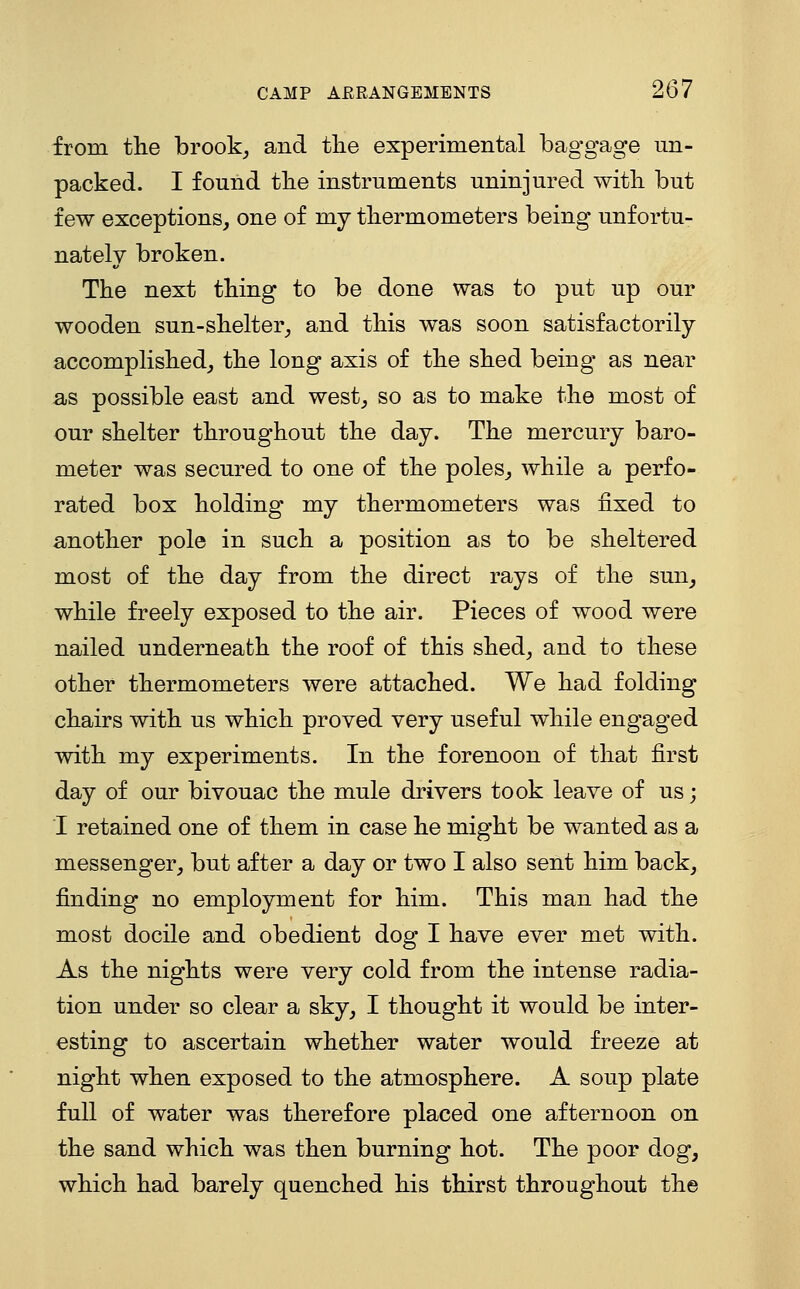 from the brook^ and the experimental baggage un- packed. I found the instruments uninjured with but few exceptions, one of my thermometers being unfortu- nately broken. The next thing to be done was to put up our wooden sun-shelter, and this was soon satisfactorily accomplished, the long axis of the shed being as near as possible east and west, so as to make the most of our shelter throughout the day. The mercury baro- meter was secured to one of the poles, while a perfo- rated box holding my thermometers was fixed to another pole in such a position as to be sheltered most of the day from the direct rays of the sun, while freely exposed to the air. Pieces of wood were nailed underneath the roof of this shed, and to these other thermometers were attached. We had folding chairs with us which proved very useful while engaged with my experiments. In the forenoon of that first day of our bivouac the mule drivers took leave of us; I retained one of them in case he might be wanted as a messenger, but after a day or two I also sent him back, finding no employment for him. This man had the most docile and obedient dog I have ever met with. As the nights were very cold from the intense radia- tion under so clear a sky, I thought it would be inter- esting to ascertain whether water would freeze at night when exposed to the atmosphere. A soup plate full of water was therefore placed one afternoon on the sand which was then burning hot. The poor dog, which had barely quenched his thirst throughout the