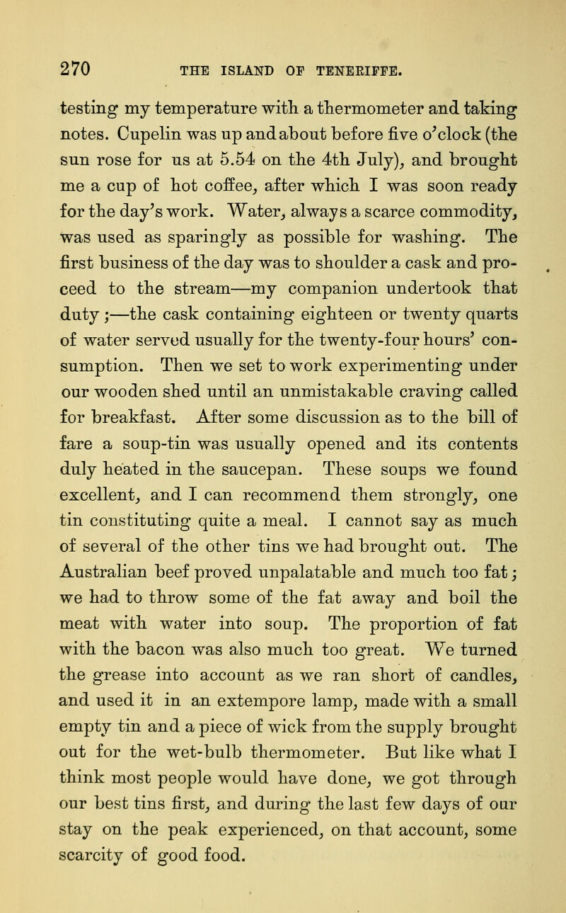 testing my temperature with a thermometer and taking notes. Cupelin was up and about before five o^ clock (the sun rose for us at 5.54 on the 4th July), and brought me a cup of hot coffee, after which I was soon ready for the day's work. Water, always a scarce commodity, was used as sparingly as possible for washing. The first business of the day was to shoulder a cask and pro- ceed to the stream—my companion undertook that duty ;—the cask containing eighteen or twenty quarts of water served usually for the twenty-four hours' con- sumption. Then we set to work experimenting under our wooden shed until an unmistakable craving called for breakfast. After some discussion as to the bill of fare a soup-tin was usually opened and its contents duly heated in the saucepan. These soups we found excellent, and I can recommend them strongly, one tin constituting quite a meal. I cannot say as much of several of the other tins we had brought out. The Australian beef proved unpalatable and much too fat; we had to throw some of the fat away and boil the meat with water into soup. The proportion of fat with the bacon was also much too great. We turned the grease into account as we ran short of candles, and used it in an extempore lamp, made with a small empty tin and a piece of wick from the supply brought out for the wet-bulb thermometer. But like what I think most people would have done, we got through our best tins first, and during the last few days of our stay on the peak experienced, on that account, some scarcity of good food.