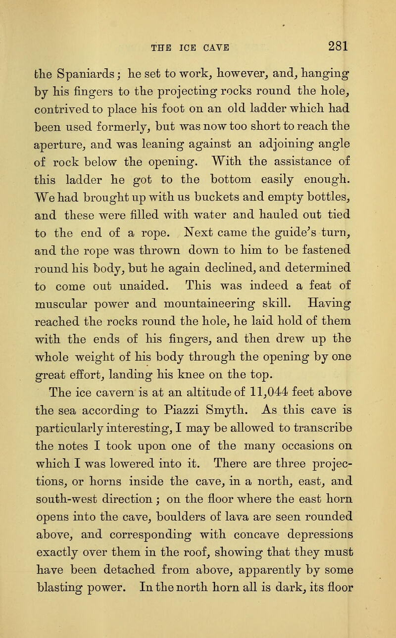 the Spaniards; lie set to work^ however^ and^ hanging by Ms fingers to tlie projecting rocks round the hole^ contrived to place his foot on an old ladder which had been used formerly, but was now too short to reach the aperture, and was leaning against an adjoining angle of rock below the opening. With the assistance of this ladder he got to the bottom easily enough. We had brought up with us buckets and empty bottles, and these were filled with water and hauled out tied to the end of a rope. Next came the guide^s turn, and the rope was thrown down to him to be fastened round his body, but he again declined, and determined to come out unaided. This was indeed a feat of muscular power and mountaineering skill. Having reached the rocks round the hole, he laid hold of them with the ends of his fingers, and then drew up the whole weight of his body through the opening by one great effort, landing his knee on the top. The ice cavern is at an altitude of 11,044 feet above the sea according to Piazzi Smyth. As this cave is particularly interesting, I may be allowed to transcribe the notes I took upon one of the many occasions on which I was lowered into it. There are three projec- tions, or horns inside the cave, in a north, east, and south-west direction ; on the floor where the east horn opens into the cave, boulders of lava are seen rounded above, and corresponding with concave depressions exactly over them in the roof, showing that they must have been detached from above, apparently by some blasting power. In the north horn all is dark^ its floor