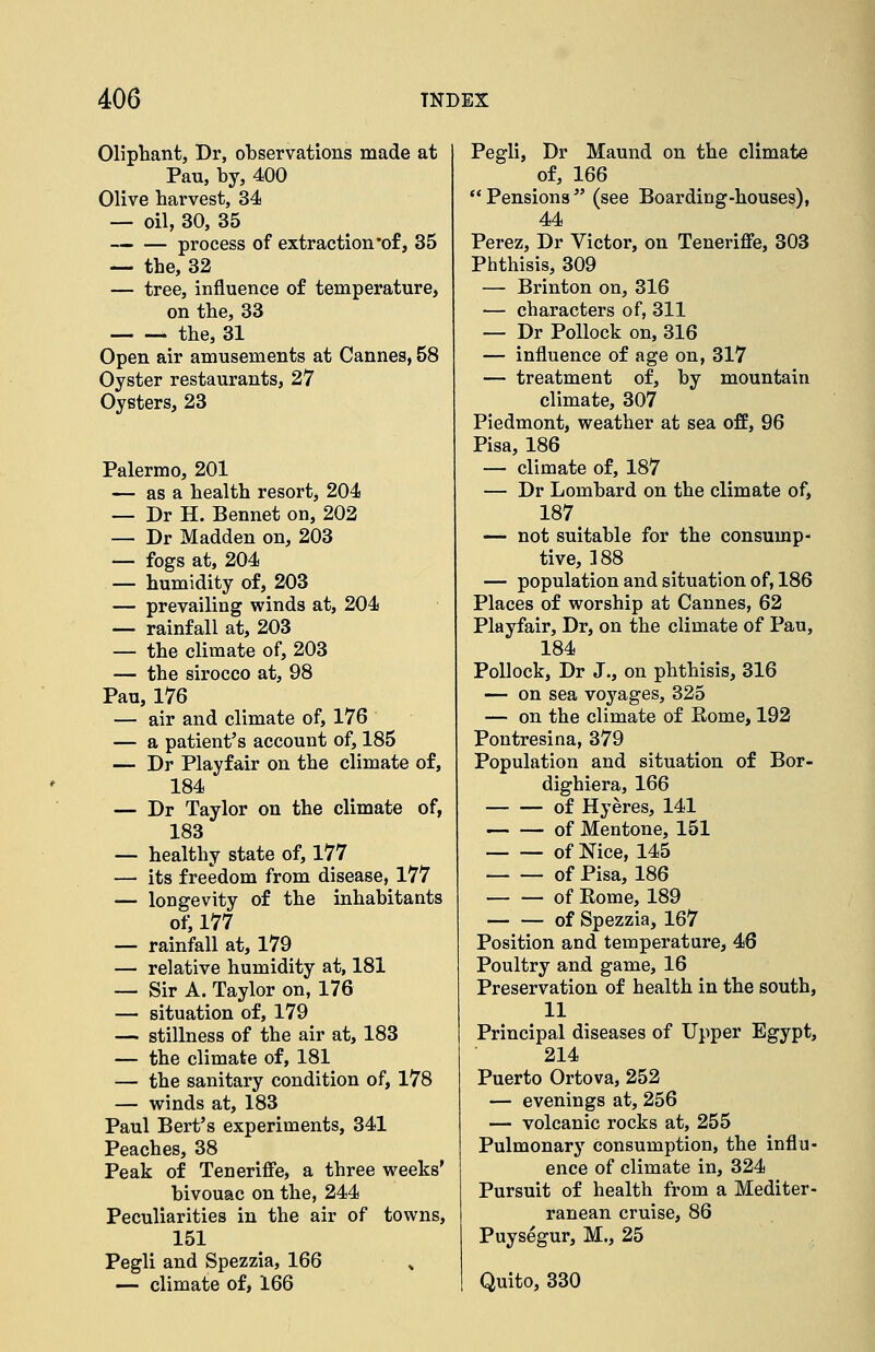 Olipliant, Dr, observations made at Pau, by, 400 Olive harvest, 34 — oil, 30, 35 process of extraction'of, 35 — the, 32 — tree, influence of temperature, on the, 33 the, 31 Open air amusements at Cannes, 58 Oyster restaurants, 27 Oysters, 23 Palermo, 201 — as a health resort, 204 — Dr H. Bennet on, 202 — Dr Madden on, 203 — fogs at, 204 — humidity of, 203 — prevailing winds at, 204 — rainfall at, 203 — the climate of, 203 — the sirocco at, 98 Pau, 176 — air and climate of, 176 — a patient's account of, 185 — Dr Playfair on the climate of, 184 — Dr Taylor on the climate of, 183 — healthy state of, 177 — its freedom from disease, 177 — longevity of the inhabitants of, 177 — rainfall at, 179 — relative humidity at, 181 — Sir A. Taylor on, 176 — situation of, 179 — stillness of the air at, 183 — the climate of, 181 — the sanitary condition of, 178 — winds at, 183 Paul Bert's experiments, 341 Peaches, 38 Peak of Teneriffe, a three weeks' bivouac on the, 244 Peculiarities in the air of towns, 151 Pegli and Spezzia, 166 — climate of, 166 Pegli, Dr Maund on the climate of, 166  Pensions  (see Boarding-houses), 44 Perez, Dr Victor, on Teneriflfe, 303 Phthisis, 309 — Brinton on, 316 — characters of, 311 — Dr Pollock on, 316 — influence of age on, 317 — treatment of, by mountain climate, 307 Piedmont, weather at sea ofE, 96 Pisa, 186 — climate of, 187 — Dr Lombard on the climate of, 187 — not suitable for the consump- tive, 188 — population and situation of, 186 Places of worship at Cannes, 62 Playfair, Dr, on the climate of Pau, 184 Pollock, Dr J., on phthisis, 316 — on sea voyages, 325 — on the climate of Rome, 192 Pontresina, 379 Population and situation of Bor- dighiera, 166 of Hyeres, 141 of Mentone, 151 of Nice, 145 of Pisa, 186 of Rome, 189 of Spezzia, 167 Position and temperature, 46 Poultry and game, 16 Preservation of health in the south, 11 Principal diseases of Upper Egypt, 214 Puerto Ortova, 252 — evenings at, 256 — volcanic rocks at, 255 Pulmonary consumption, the influ- ence of climate in, 324 Pursuit of health from a Mediter- ranean cruise, 86 Puysegur, M., 25 Quito, 330