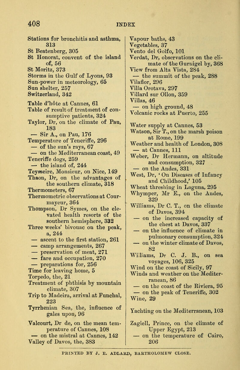 Stations for bronchitis and asthma, 313 St Beatenberg, 305 St Honorat, convent of the island of, 56 St Moritz, 873 Storms in the Gulf of Lyons, 93 Sun-power in meteorology, 65 Sun shelter, 257 Switzerland, 342 Table d'hote at Cannes, 61 Table of result of treatment of con- sumptive patients, 324 Taylor, Dr, on the climate of Pau, 183 — Sir A., on Pau, 176 Temperature of Teneriffe, 296 — of the sun's rays, 67 — on the Mediterranean coast, 49 Teneriffe dogs, 259 — the island of, 244 Teysseire, Monsieur, on Nice, 149 Thaon, Dr, on the advantages of the southern climate, 318 Thermometers, 67 Thermometric observations at Cour- mayeur, 364 Thompson, Dr Symes, on the ele- vated health resorts of the southern hemisphere, 332 Three weeks' bivouac on the peak, a, 244 — ascent to the first station, 261 — camp arrangements, 267 — preservation of meat, 271 — fare and occupation, 270 — preparations for, 256 Time for leaving home, 5 Torpedo, the, 21 Treatment of phthisis by mountain climate, 307 Trip to Madeira, arrival at Funchal, 223 Tyrrhenian Sea, the, influence of gales upon, 96 Valcourt, Dr de, on the mean tem- perature of Cannes, 108 — on the mistral at Cannes, 142 Valley of Davos, the, 383 Vapour baths, 43 Vegetables, 37 Vento del Golfo, 101 Verdat, Dr, observations on the cli- mate of the Gurnigel by, 368 View from Alta Vista, 284 — the summit of the peak, 288 Vilaflor, 296 Villa Orotava, 297 Villard sur Ollon, 359 Villas, 46 — on high ground, 48 Volcanic rocks at Puerto, 255 Water supply at Cannes, 53 Watson, Sir T., on the marsh poison at Rome, 199 Weather and health of London, 308 — at Cannes, 111 Weber, Dr Hermann, on altitude and consumption, 327 — on the Andes, 331 West, Dr, ' On Diseases of Infancy and Childhood,' 105 Wheat threshing in Laguna, 295 Whymper, Mr E., on the Andes, 329 Williams, Dr C. T., on the climate of Davos, 394 — on the increased capacity of the chest at Davos, 337 — on the influence of climate in pulmonary consumption, 324 — on the winter climate of Davos, 82 Williams, Dr C. J. B., on sea voyages, 106, 325 Wind on the coast of Sicily, 97 Winds and weather on the Mediter- ranean, 86 — on the coast of the Riviera, 95 — on the peak of Tenerifie, 302 Wine, 29 Yachting on the Mediterranean, 103 Zagiell, Prince, on the climate of Upper Egypt, 213 — on the temperature of Cairo, 206 PRINTED BY J. E. ADLAUD, BARTHOLOMEW CLOSE.