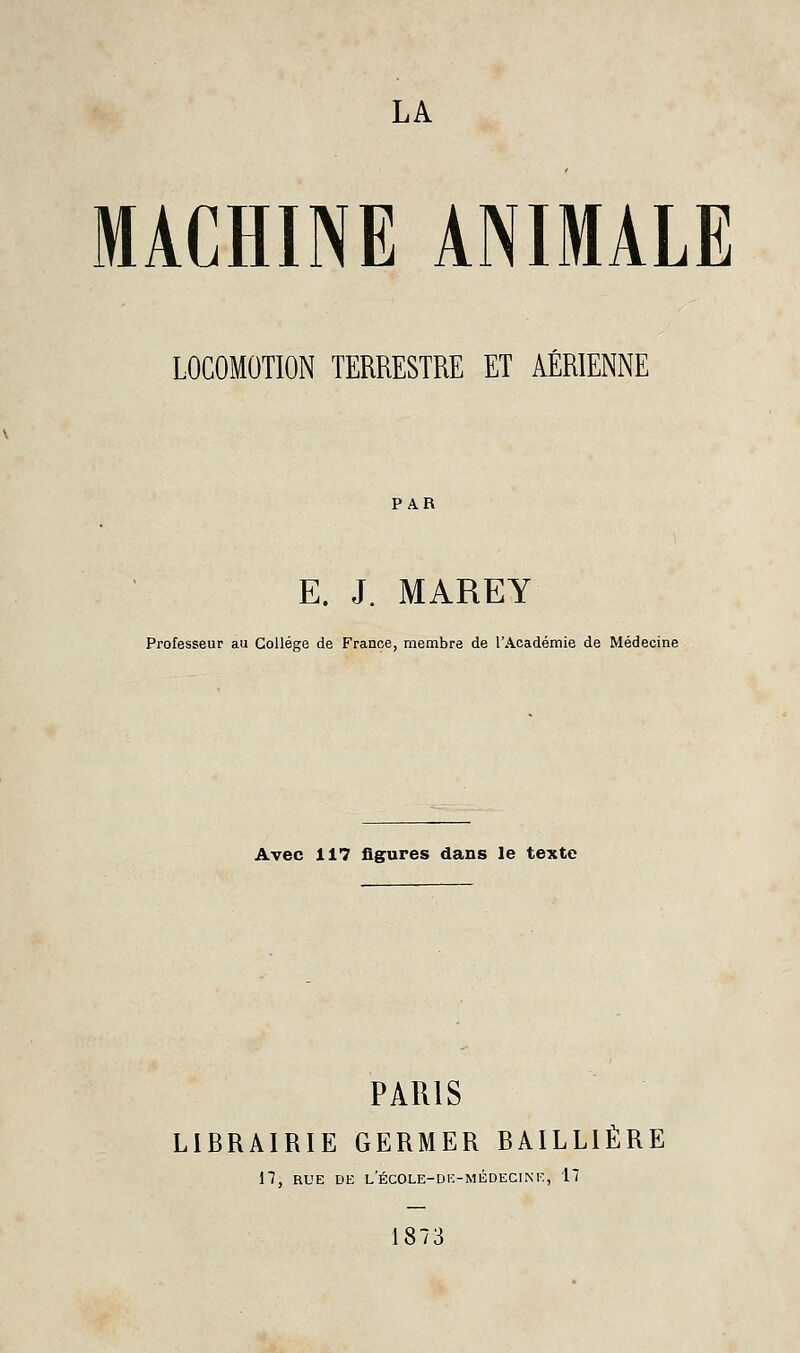LA MACHINE ANIMALE LOCOMOTION TERRESTRE ET AÉRIENNE PAR E. J. MAREY Professeur au Collège de France, membre de l'Académie de Médecine Avec 117 figures dans le texte PARIS LIBRAIRIE GERMER BAILLIÈRE n, RUE DE l'ÉCOLE-DE-MÉDECINF, 17 1873