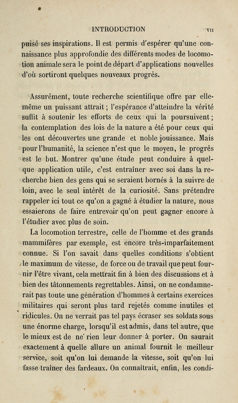 puisé ses inspirations. Il est permis d'espérer qu'une con- naissance plus approfondie des différents modes de locomo- tion animale sera le point de départ d'applications nouvelles ■d'où sortiront quelques nouveaux progrès. Assurément, toute recherche scientifique offre par elle- même un puissant attrait ; l'espérance d'atteindre la vérité suffit à soutenir les efforts de ceux qui la poursuivent; la contemplation des lois de la nature a été pour ceux qui les ont découvertes une grande et noble jouissance. Mais pour l'humanité, la science n'est que le moyen, le progrès est le but. Montrer qu'une étude peut conduire à quel- que application utile, c'est entraîner avec soi dans la re- cherche bien des gens qui se seraient bornés à la suivre de loin, avec le seul intérêt de la curiosité. Sans prétendre rappeler ici tout ce qu'on a gagné à étudier la nature, nous essaierons de faire entrevoir qu'on peut gagner encore à l'étudier avec plus de soin. La locomotion terrestre, celle de l'homme et des grands mammifères par exemple, est encore très-imparfaitement connue. Si l'on savait dans quelles conditions s'obtient /le maximum de vitesse, de force ou de travail que peut four- nir l'être vivant, cela mettrait fin à bien des discussions et à bien des tâtonnements regrettables. Ainsi, on ne condamne- rait pas toute une génération d'hommes à certains exercices militaires qui seront plus tard rejetés comme inutiles et ridicules. On ne verrait pas tel pays écraser ses soldats sous une énorme charge, lorsqu'il est admis, dans tel autre, que le mieux est de ne' rien leur donner à porter. On saurait exactement à quelle allure un animal fournit le meilleur service, soit qu'on lui demande la vitesse, soit qu'on lui fasse traîner des fardeaux. On connaîtrait, enfin, les condi-