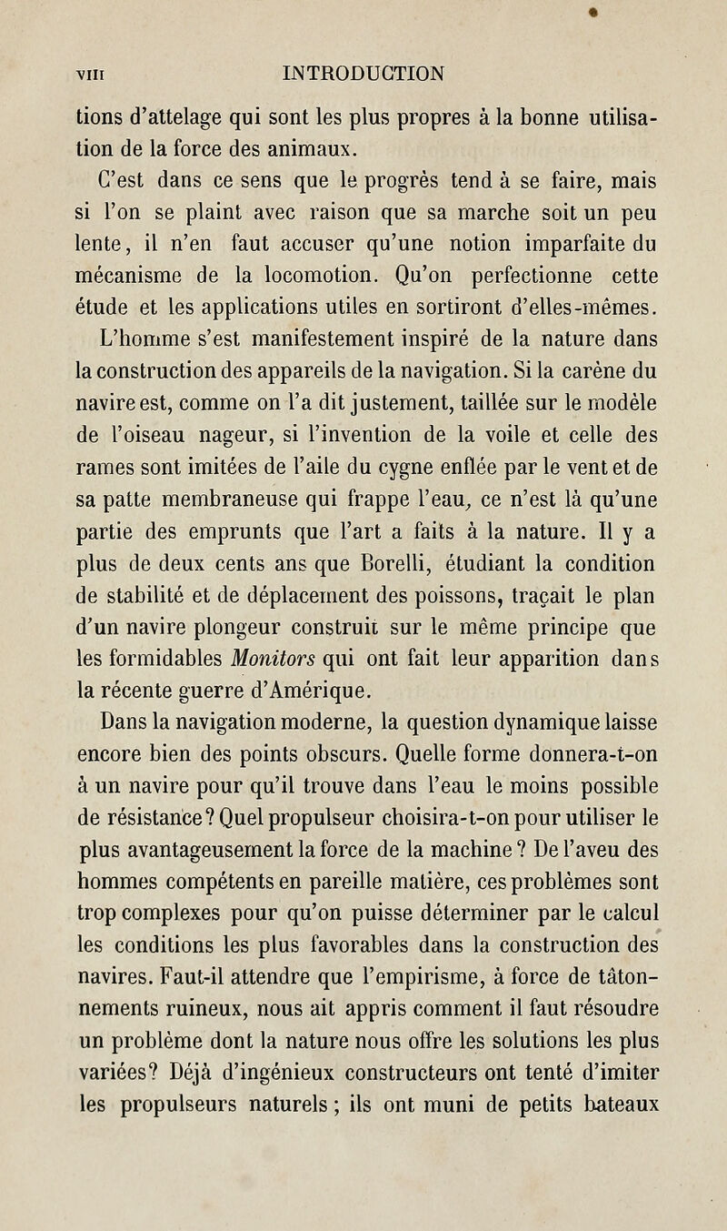 lions d'attelage qui sont les plus propres à la bonne utilisa- tion de la force des animaux. C'est dans ce sens que le progrès tend à se faire, mais si l'on se plaint avec raison que sa marche soit un peu lente, il n'en faut accuser qu'une notion imparfaite du mécanisme de la locomotion. Qu'on perfectionne cette étude et les applications utiles en sortiront d'elles-mêmes. L'homme s'est manifestement inspiré de la nature dans la construction des appareils de la navigation. Si la carène du navire est, comme on l'a dit justement, taillée sur le modèle de l'oiseau nageur, si l'invention de la voile et celle des rames sont imitées de l'aile du cygne enflée par le vent et de sa patte membraneuse qui frappe l'eau^ ce n'est là qu'une partie des emprunts que l'art a faits à la nature. Il y a plus de deux cents ans que Borelli, étudiant la condition de stabilité et de déplacement des poissons, traçait le plan d'un navire plongeur construit sur le même principe que les formidables Monitors qui ont fait leur apparition dans la récente guerre d'Amérique. Dans la navigation moderne, la question dynamique laisse encore bien des points obscurs. Quelle forme donnera-t-on à un navire pour qu'il trouve dans l'eau le moins possible de résistance? Quel propulseur choisira-t-on pour utiliser le plus avantageusement la force de la machine ? De l'aveu des hommes compétents en pareille matière, ces problèmes sont trop complexes pour qu'on puisse déterminer par le calcul les conditions les plus favorables dans la construction des navires. Faut-il attendre que l'empirisme, à force de tâton- nements ruineux, nous ait appris comment il faut résoudre un problème dont la nature nous offre les solutions les plus variées? Déjà d'ingénieux constructeurs ont tenté d'imiter les propulseurs naturels ; ils ont muni de petits bateaux