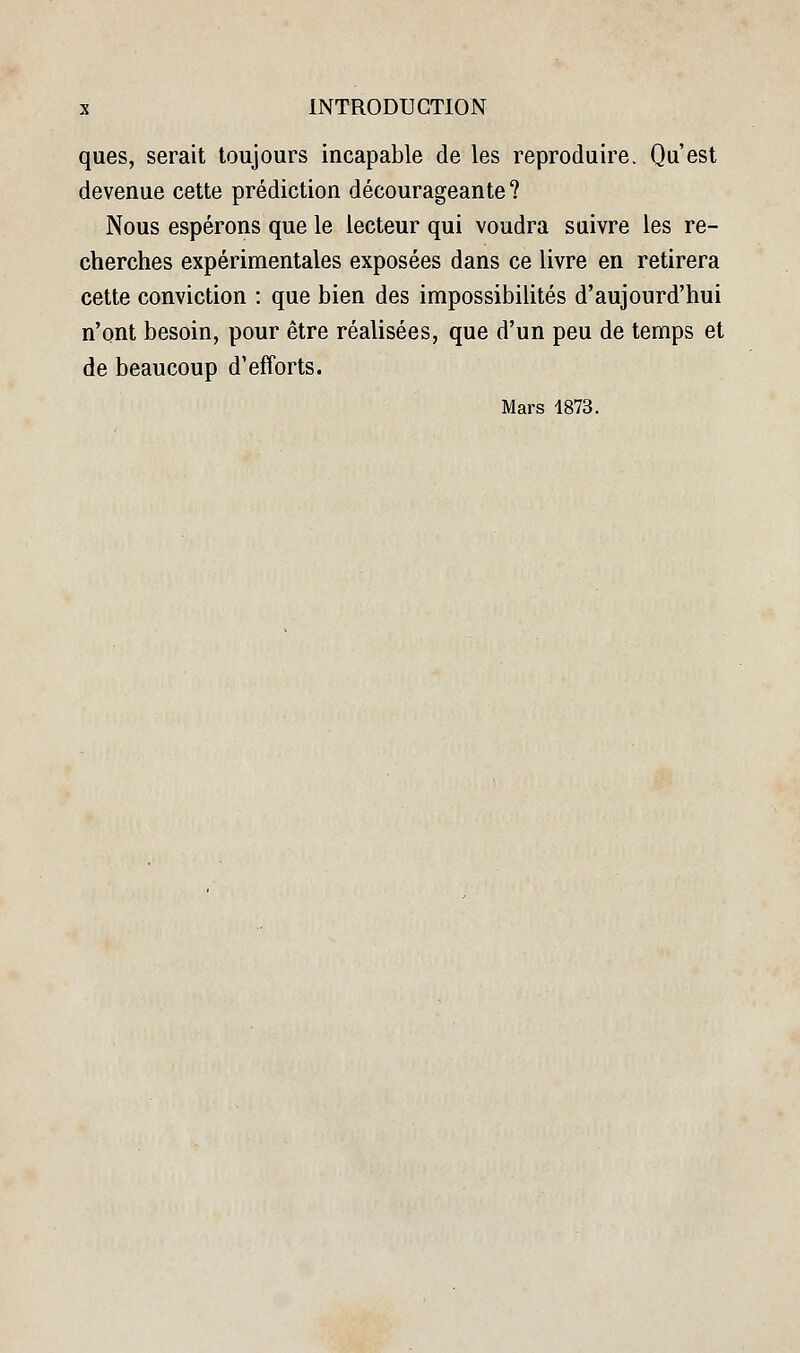 ques, serait toujours incapable de les reproduire. Qu'est devenue cette prédiction décourageante? Nous espérons que le lecteur qui voudra suivre les re- cherches expérimentales exposées dans ce livre en retirera cette conviction : que bien des impossibilités d'aujourd'hui n'ont besoin, pour être réalisées, que d'un peu de temps et de beaucoup d'efforts. Mars 1873.