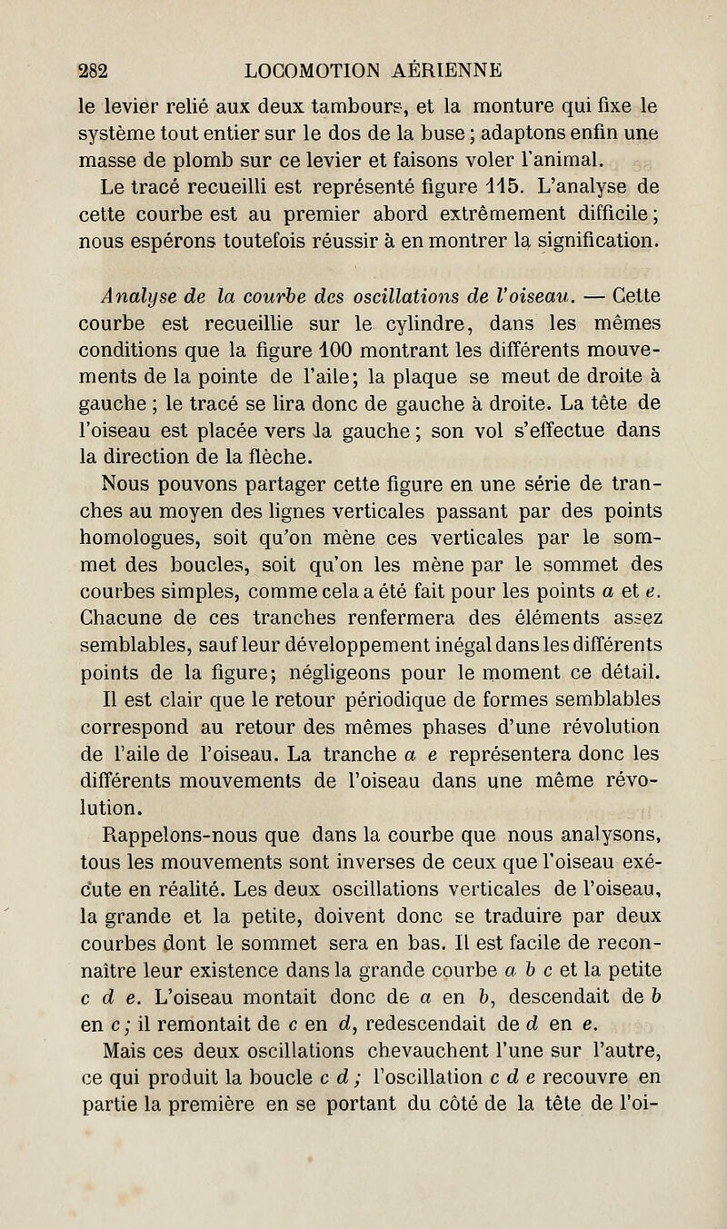 le levier relié aux deux tambour?, et la monture qui fixe le système tout entier sur le dos de la buse ; adaptons enfin une masse de plomb sur ce levier et faisons voler l'animal. Le tracé recueilli est représenté figure 115. L'analyse de cette courbe est au premier abord extrêmement difficile ; nous espérons toutefois réussir à en montrer la signification. Analyse de la courbe des oscillations de l'oiseau. — Cette courbe est recueillie sur le cylindre, dans les mêmes conditions que la figure 100 montrant les différents mouve- ments de la pointe de l'aile; la plaque se meut de droite à gauche ; le tracé se lira donc de gauche à droite. La tête de l'oiseau est placée vers la gauche ; son vol s'effectue dans la direction de la flèche. Nous pouvons partager cette figure en une série de tran- ches au moyen des lignes verticales passant par des points homologues, soit qu'on mène ces verticales par le som- met des boucles, soit qu'on les mène par le sommet des courbes simples, comme cela a été fait pour les points a et e. Chacune de ces tranches renfermera des éléments assez semblables, sauf leur développement inégal dans les différents points de la figure; négligeons pour le rnoment ce détail. Il est clair que le retour périodique de formes semblables correspond au retour des mêmes phases d'une révolution de l'aile de l'oiseau. La tranche a e représentera donc les différents mouvements de l'oiseau dans une même révo- lution. Rappelons-nous que dans la courbe que nous analysons, tous les mouvements sont inverses de ceux que l'oiseau exé- cute en réalité. Les deux oscillations verticales de l'oiseau, la grande et la petite, doivent donc se traduire par deux courbes dont le sommet sera en bas. Il est facile de recon- naître leur existence dans la grande courbe a h c et la petite c d e. L'oiseau montait donc de a en b, descendait de b en c; il remontait de c en d, redescendait de d en e. Mais ces deux oscillations chevauchent l'une sur l'autre, ce qui produit la boucle c d ; l'oscillation c d e recouvre en partie la première en se portant du côté de la tête de Foi-