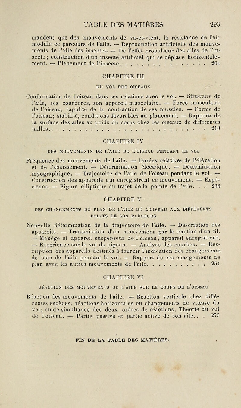 mandent que des mouvements de va-et-vient, la résistance de l'air modifie ce parcours de l'aile. — Reproduction artificielle des mouve- ments de l'aile des insectes. — De l'effet propulseur des ailes de l'in- secte; construction d'un insecte artificiel qui se déplace horizontale- ment. — Planement de l'insecte 204 CHAPITRE III DU VOL DES OISEAUX Conformation de l'oiseau dans ses relations avec le vol. — Structure de l'aile, ses courbures, son appareil musculaire. — Force musculaire de l'oiseau, rapidité de la contraction de ses muscles. — Forme de l'oiseau; stabilité, conditions favorables au planement. — Rapports de la surface des ailes au poids du corps chez les oiseaux de différentes tailles 218 CHAPITRE IV DES MOUVEMENTS DE l'aII.E DE L'OISEAU PENDANT LE VOL Fréquence des mouvements de l'aile. — Durées relatives de l'élévation et de l'abaissement. — Détermination électrique. — Détermination ^myographique. — Trajectoire, de l'aile de l'oiseau pendant le vol. — Construction des appareils qui enregistrent ce mouvement. — Expé- rience. — Figure elliptique du trajet de la pointe de l'aile. . . 236 CHAPITRE V DES CHANGEMENTS DU PLAN DE l'aILE DE l'oISEAU AUX DIFFÉRENTS POINTS DE SON PARCOURS Nouvelle détermination de la trajectoire de l'aile. — Description des appareils. — Transmission d'un mouvement par la traction d'un fil. — Manège et appareil suspenseur de l'oiseau; appareil enregistreur. — Expérience sur le vol du pigeon. — Analyse des courbes. — Des- cription des appareils destinés à fournir l'indication des changements de plan de l'aile pendant le vol. -■ Rapport de ces changements de plan avec les autres mouvements de l'aile 2.51 CHAPITRE VI RÉACTION DES MOUVEMENTS DE l'aILE SUR LE CORPS DE l'OISEAU Réaction des mouvements de l'aile. — Réaction verticale chez diffé- rentes espèces; réactions horizontales ou changements de vitesse du vol; étude simultanée des deux ordres de réactions. Théorie du vol de l'oiseau. — Partie passive et partie active de son aile.. . 215 FIN DE LA TABLE DES MATIERES.