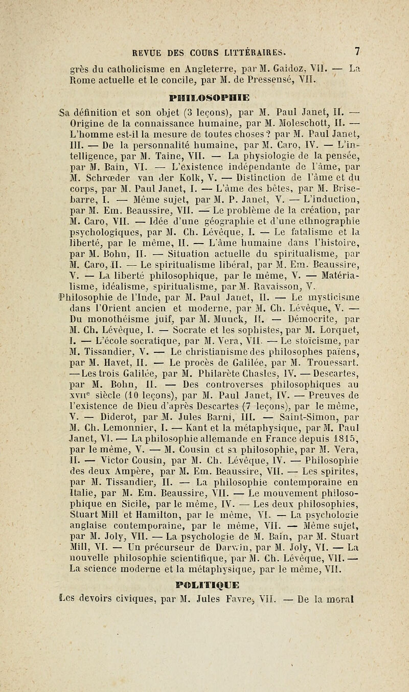 grès du catholicisme en Angleterre, par M. Gaicloz, Vil. — La Rome actuelle et le concile, par M. de Pressensé, YII. PISII.OISOPIIIE Sa définition et son objet (3 leçons), par M. Paul Janet, IL — Origine de la connaissance humaine, par M. Moleschott, II. — L'homme est-il la mesure de toutes choses? par M. Paul Janet, m. — De la personnalité humaine, par M. Caro, IV. — L'in- telligence, par M. Taine, VII. — La physiologie de la pensée, par M. Bain, VI. — L'existence indépendante de l'âme, par M. Schrœder van Jer Kolk, V. — Distinction de l'âme et du corps, par M. Paul Janet, I. — L'âme des bètes, par M. Brise- barre, I. — Même sujet, par M. P. Janet, V. — L'induction, par M. Em. Beaussire, VII. — Le problème de la création, par M. Caro, VII. — Idée d'une géographie et d'une ethnographie psychologiques, par M. Ch. Léyèque, I. — Le fatalisme et la liberté, par le même, II. — L'âme humaine dans l'histoire, par M. Bohn, II. — Situation actuelle du spiritualisme, par M. Caro, II. — Le spiritualisme libéral, par M. Era. Beaussire, V. — La liberté philosophique, par le même, V. — Matéria- lisme, Idéalisme, spiritualisme, par M. Ravaisson, V. Philosophie de l'Inde, par M. Paul Janet, II. — Le mysticisme dans l'Orient ancien et moderne, par M. Ch. Lévêque, V. — Du monothéisme juif, par M. Muuck, IL — Démocrite, par M. Ch. Lévêque, I. — Socrate et les sophistes, par M. Lorquet, I. — L'école socratique, par M. Vera, VIL — Le stoïcisme, par M. Tissandier, V. — Le christianisme des philosophes païens, par M. Havet, II. — Le procès de Galilée, par M. Trouessart. — Les trois Galilée, par M. Philarète Chasles, IV. —Descartes, par M. Bohn, II. — Des controverses philosophiques au xvu« siècle (10 leçons), par M. Paul Janet, IV. — Preuves de l'existence de Dieu d'après Descartes (7 leçons), par le même, V. — Diderot, par M. Jules Barni, IIL — Saint-Simon, par M. Ch. Lemonnier, I. — Kant et la métaphysique, par SI. Paul Janet, VI. ■— La philosophie allemande en France depuis 1815, par le même, V. — M. Cousin et sa philosophie, par M. Vera, IL — Victor Cousin, par M. Ch. Lévêque, IV. — Philosophie des deux Ampère, par M. Em. Beaussire, VII. — Les spirites, par M. Tissandier, II. — La philosophie contemporaine en Italie, par M. Em. Beaussire, VIL — Le mouvement philoso- phique en Sicile, par le même, IV. — Les deux philosophies, Stuart Mill et Hamilton, par le même, VI. — La psychologie anglaise contemporaine, par le même, VII. — Même sujet, par M. Joly, VII. — La psychologie de M. Bain, par M. Stuart Mill, VI. — Un précurseur de Darv.in, par M. Joly, VI. — La nouvelle philosophie scientifique, par M. Ch. Lévêque, VII. — La science moderne et la métaphysique, par le même, VII. POLITIQUE Les devoirs civiques, par M. Jules Favre^ VIL — De la moral