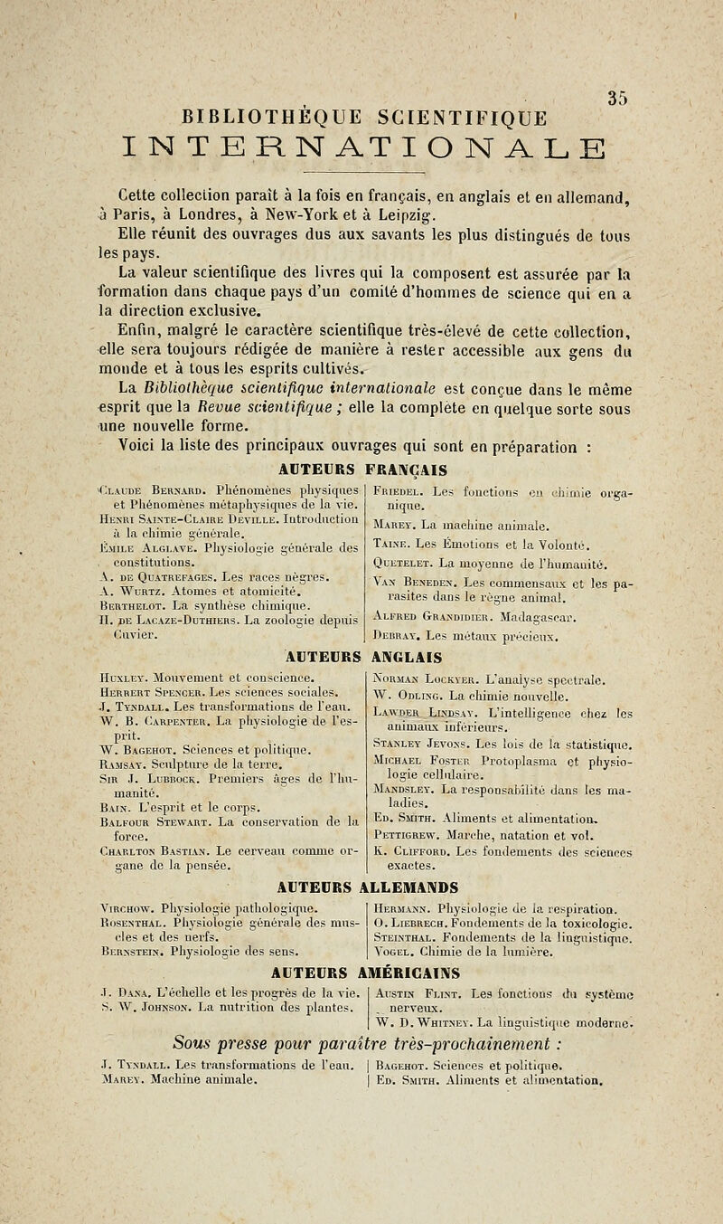 BIBLIOTHÈQUE SCIENTIFIQUE I N TERN ATIO N ALE 35 Celte coUeciion paraît à la fois en français, en anglais et en allemand, à Paris, à Londres, à New-York et à Leipzig. Elle réunit des ouvrages dus aux savants les plus distingués de tous les pays. La valeur scientifique des livres qui la composent est assurée par la formation dans chaque pays d'un comité d'hommes de science qui en a la direction exclusive. Enfin, malgré le caractère scientifique très-élevé de cette collection, elle sera toujours rédigée de manière à rester accessible aux gens du monde et à tous les esprits cultivés. La Bibliothèque icientiflquG internationale est conçue dans le même esprit que la Revue scientifique ; elle la complète en quelque sorte sous une nouvelle forme. Voici la liste des principaux ouvrages qui sont en préparation : AUTEURS FRAIVGAIS Les fonctions i(x\UDE Bernard. Phénomènes physiques et Phénomènes métaphysiques de la vie. Henri Sainte-Claire Deville. lotroduction à la chimie générale. Kmile Algi.ave. Physiologie générale des constitutions. A. de Quatrefages. Les races nègres. A. WuRTZ. Atomes et atomicité. Berthelot. La synthèse chimique. IL pE Lacaze-Duthiers. La zoologie depuis Cuvier. du m 18 orga- Friedel. nique. Maret. La machine animale. Taine. Les Émotions et la Volonté. QuETELET. La moyenne de l'humanité. Van Beneden. Les commensaux et les pa- rasites dans le règne animal. Alfred Grandidier. Madagascar. Bebray. Les métaux précieux. AUTEURS ANGLAIS Norman Lockyer. L'analyse spectrale. W. Odling. La chimie nouvelle. La\vder_ Lindsay. L'intelligence chez les animaux inférieurs. Stanley Jevoxs. Les lois de la statistiqiic. MicHAEL FosTER Protoplasma et physio- logie cellidaire. Mandsley. La responsahilité dans les ma- ladies. Ed. Smith. Aliments et alimentation, Pettigrew. Marche, natation et vol. K. Clifford. Les fondements des sciences exactes. Huxley. Mouvement et conscience. Herrert Spencer. Les sciences sociales, .1. Tyndall. Les transformations de l'eau. W. B. Carpenter. La physiologie de l'es- prit. W. Bagehot. Sciences et politique. Ramsay. Sculpture de la terre. SiR J. LuBBocK. Premiers âges de l'hu- manité. Bain. L'esprit et le corps. Balfour Stewart. La conservation de la force. Charlton Bastian. Le cerveau comme or- gane do la pensée. AUTEURS ALLEMAIVDS ViRCHOw. Physiologie pathologique. 1 Herm.vjjn. Physiologie de la respiration. Rosenthal. Physiologie générale des mus- O.Liebrech. Fondements de la toxicologie, clés et des nerfs. Steinthal. Fondements de la linguistique. Bernstein. Physiologie des sens. | Vogel. Chimie de la lumière. AUTEURS AIUÉRIGAINS •1. Da.\-a, L'échelle et les progrès de la vie. S. AV. Johnson. La nutrition des plantes. AiisTiN Flint. Les fonctions dii système . nerveux. W. D.Whitney. La linguistique moderne. Sous presse pour paraître très-prochainement : .T. Tyndall. Les transformations de l'eau. | Bagehot. Sciences et polititpie. Marev. Machine animale. 1 Ed. Smith. Aliments et alimentation.