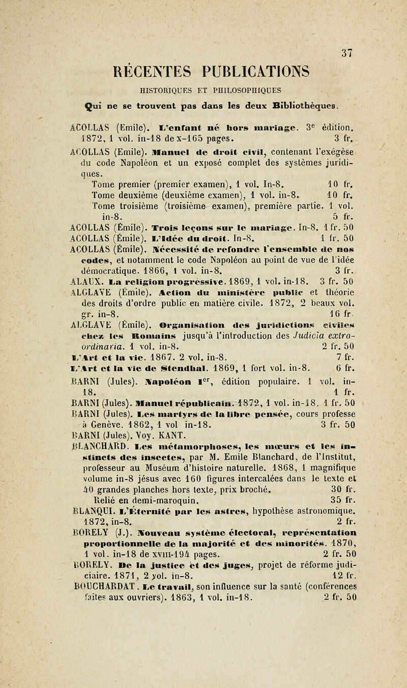 RÉCENTES PUBLICATIONS HISTORIQUES KT PIIILOSOPHIQUES Qui ne se trouvent pas dans les deux Bibliothèques. ICOLLAS (Emile). I^'cnfant né hors mariage. 3= édition, 1872, 1 vol. iii-18 clex-165 pages. 3 fr. ACOLLAS (Emile). Manuel de droit civil, contenant l'exégèse du code Napoléon et un exposé complet des systèmes juridi- ques. Tome premier (premier examen), 1 vol. In-8. 10 fr. Tome deuxième (deuxième examen), 1 vol. in-8. 10 fr. Tome troisième (troisième examen), première partie. 1 vol. in-8. 5 fr. ACOLLAS (Emile). Trois leçons snr le mariage. In-8. 1 fr. 50 ACOLLAS (Emile). I^'Idce du droit. In-8. 1 fr. 50 ACOLLAS (Emile). IVécessitc de refondre l'ensemble de nos codes, et notamment le code Napoléon au point de vue de l'idée démocratique. 1866, l vol. in-8. 3 fr. ALAUX. lia religion progressive. 1869, 1 vol. in-18. 3 fr. 50 ALGLAVE (Emile). Action du ministère itublie et théorie des droits d'ordre public en matière civile. 1872, 2 beaux vol. gr. in-8. 16 fr Al^GLAVE (Emile). Organisattion des juridictions civiles ebez les Romains jusqu'à l'introduction des Judicia exlra- ordinaria. 1 vol. in-8. 2 fr. 50 IvArt et la vie. 1867. 2 vol. in-8. 7 fr. ï/.%rt et la vie de i§>tendbal. 1869, 1 fort vol. in-8. 6 fr. BARNI (Jules). IWapoléon l, édition populaire. 1 vol. in- 18. 1 fr. BARNI (Jules). Manuel républicain. 1872, 1 vol. in-18. 1 fr. 50 BARNI (Jules). l.es martyrs de la libre pensée, cours professe à Genève. 1862, 1 vol in-18. 3 fr. 50 BARNI (Jules). Voy. KANT. BLANCHABD. I^es métamorphoses, les mœurs et les in- stincts des insectes, par M. Emile Blanchard, de l'Institut, professeur au Muséum d'histoire naturelle. 1868, 1 magnifique volume in-8 jésus avec 160 figures intercalées dans le texte et iO grandes planches hors texte, prix broché. 30 fr. Relié en demi-maroquin. 35 fr. BLANQUI. i/Éternité par les astres, hypothèse astronomique. 1872, in-8. 2 fr. BORELY (J.). mrouveau système électoral, représentation proportionnelle de la majorité et des minorités. 1870, 1 vol. in-18 de xviii-194 pages. 2 fr. 50 BORELY. De la justice et des juges, projet de réforme judi- ciaire. 1871, 2 >ol. in-8. 12 fr. BOUCHARDAT . i^e travail, son influence sur la santé (conférences faites aux ouvriers). 1863, 1 vol. in-18. 2 fr. 50