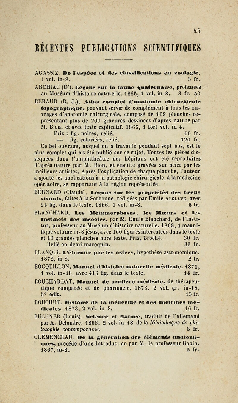 RÉCENTES PUBLICATIONS SCIENTIFIQUES ÂGâSSIZ. Ue rcspècc et des classiflcations en zoologie. i vol. in-8. 5 fr. âRCHIàC (D'). Licçons sur la faune quaternaire, professées au Muséum d'histoire naturelle. 1865^ 1 vol. in-8. 3 fr. 50 BERâUD (B. J.). Atlas complet d'anatomle chirurj^icalc topograptaique, pouvant servir de complément à tous les ou- vrages d'anatomie chirurgicale, composé de 109 planches re- présentant plus de 200 gravures dessinées d'après nature par M. Bion, et avec texte explicatif. 1865, 1 fort vol. in-4. Prix : fig. noires, relié. 60 fr. — fig. coloriées, relié. 120 fr. Ce bel ouvrage, auquel on a travaillé pendant sept ans, est le plus complet qui ait été publié sur ce sujet. Toutes les pièces dis- séquées dans l'amphithéâtre des hôpitaux ont été reproduites d'après nature par M. Bion, et ensuite gravées sur acier par les meilleurs artistes. Après l'explication de chaque planche, l'auteur a ajouté les applications à la pathologie chirurgicale, à la médecine opératoire, se rapportant à la région représentée. BERNARD (Claude). ILcçons sur les propriétés des tissus vivants, faites à la Sorbonne, rédigées par Emile Alglave, avec 94 fig. dans le texte. 1866, 1 vol. in-8. 8 fr. BLANCHARD. lies llétamorpboses, les mœurs et les Instincts des Insectes, par M. Emile Blanchard, de l'Insti- tut, professeur au Muséum d'histoire naturelle. 1868,1 magni- fique volume in-8 jésus,avec 160 figures intercalées dans le texte et 40 grandes planches hors texte. Prix, broché. 30 fr. Relié en demi-maroquin. 35 fr. BLANQUI. ïi'éternîté par les astres, hypothèse astronomique, 1872, in-8. 2 fr. BOCQUILLON. Manuel d'histoire naturelle médicale. 1871, 1 vol. in-18, avec 413 fig. dans le texte. 14 fr. BOUCHARDAT. Manuel de matière médicale, de thérapeu- tique comparée et de pharmacie. 1873, 2 vol. gr. in-JS, 5« édit. 15 fr. BOUCHUT. Histoire de la médecine et des doctrines mé- dicales. 1873, 2 vol. in-8. 16 fr. BUCHNER (Louis). §icience et IVature, traduit de l'allemand par A. Delondre. 1866, 2 vol. in-18 de la Bibliothèque de phi- losophie contemporaine. 5 fr. CLEMENCEAU. De la génération des éléments anatomi» ques, précédé d'une Introduction par M. le professeur Robin. 1867, in-8. 5 fr.