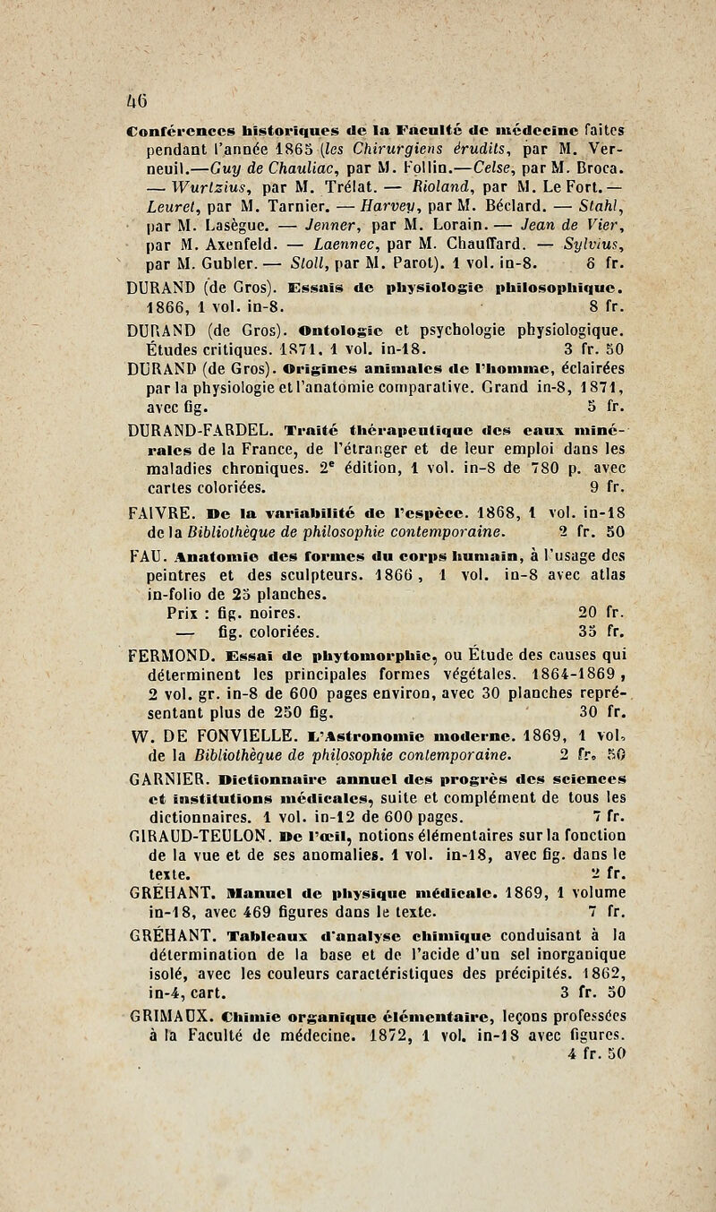 Zv6 Conférences historiques de la Faculté de médecine faites pendant l'année 1865 (ies Chirurgiens érudits, par M. Ver- neuil.—Guy de ChauUac, par M. Follin.—Celse, par M. Broca. — Wurlzius, par M. Trélat. — Rioland, par M. Le Fort.— Leurel, par M. Tarnier. —Harvey, par M. Béclard. — Stahl, par M. Lasègue. — Jenner, par M. Lorain. — Jean de Vier, par M. Axenfeld. — Laennec, par M. Chauffard. — Sylvius, par M. Gubler. — Sloll, par M. Parot). 1 vol. ia-8. 8 fr. DURAND (de Gros). Essais de physiologie philosophique. 1866, 1 vol. in-8. 8 fr. DURAND (de Gros). Ontologie et psychologie physiologique. Études critiques. 1871, 1 vol. in-18. 3 fr. 50 DUHâND (de Gros). Origines animales de riiomme, éclairées par la physiologie et l'anatomie comparative. Grand in-8, 1871, avec Og. 5 fr. DURAND-FARDEL. Traité thérapeutique des eaux miné- rales de la France, de l'étranger et de leur emploi dans les maladies chroniques. 2* édition, 1 vol. in-8 de 780 p. avec cartes coloriées. 9 fr. FAIVRE. Oe la variabilité de l'espèce. 1868, 1 vol. in-18 du \à Bibliothèque de philosophie contemporaine. 2 fr. 50 FAU. Anatomie des formes du corps humain, à l'usage des peintres et des sculpteurs. 1866, 1 vol. in-8 avec atlas in-folio de 25 planches. Prix : fig. noires. 20 fr. — fig. coloriées. 33 fr. FERMOND. Essai de phytomorphie, ou Étude des causes qui déterminent les principales formes végétales. 1864-1869, 2 vol. gr. in-8 de 600 pages environ, avec 30 planches repré- sentant plus de 250 fig. 30 fr. W. DE FONVIELLE. I^'Astrononiie moderne. 1869, 1 vol, de la Bibliothèque de philosophie contemporaine. 2 fro 50 GâRNIER. Dictionnaire annuel des progrès des sciences et institutions médicales, suite et complément de tous les dictionnaires. 1 vol. in-12 de 600 pages. 7 fr. GIRAUD-TEULON. »e l'œil, notions élémentaires sur la fonction de la vue et de ses anomalies. 1 vol. in-18, avec fig. dans le texte. 2 fr. GRÉHANT. Manuel de physique médicale. 1869, 1 volume in-18, avec 469 figures dans le texte. 7 fr, GRÉHANT. Tableaux d'analyse chimique conduisant à la détermination de la base et de l'acide d'un sel inorganique isolé, avec les couleurs caractéristiques des précipités. 1862, in-4, cart. 3 fr. 30 GRIMAUX. Chimie organique élémentaire, leçons professées à la Faculté de médecine. 1872, 1 vol. in-18 avec figures.