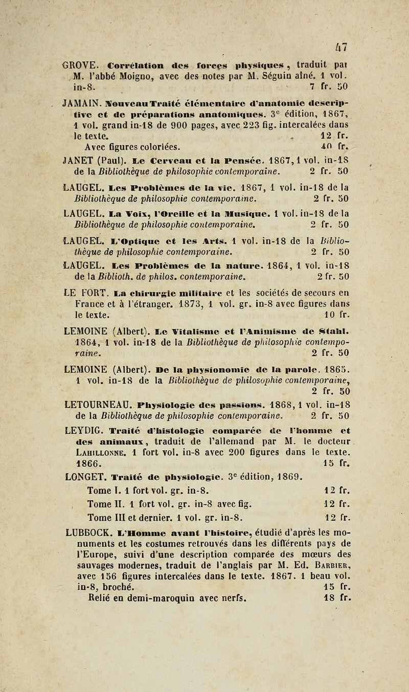 ^7 GROYE. Corrélation dos forces ithysiqucs, traduit pai M. l'abbé Moigno, avec des notes par M. Séguin aîné. 1 vol. in-8. 7 fr. 50 JAMAIN. MouvcauTraité cicincntaîrc d''anatoinic descrip- tive et de préparations anatoinïqiies. 3° édition, 1867, 1 vol. grand in-18 de 900 pages, avec 223 Og. intercalées dans le texte. ^ 12 fr. Avec figures coloriées. -lO fr. JANET (Paul). I^e Cerveau et la Pensée. 1867,1vol. in-lS de \a Bibliolkèque de philosophie contemporaine. 2 fr. 50 LAUGEL. E,es Problèmes de la vie. 1867, 1 vol. in-18 de la Bibliothèque de philosophie contemporaine. 2 fr. 50 LAUGEL. La Toix, l'Oreille et la musique. 1 vol. iu-lS de la Bibliothèque de philosophie contemporaine. 2 fr. 50 LAUGEL. l^'Optique et les Arts. 1 vol. in-18 de la biblio- thèque de philosophie contemporaine. 2 fr. 50 LAUGEL. E,es Problèmes de la nature. 1864, 1 vol. ia-18 de la Biblioth. de philos, contemporaine. 2 fr. 50 LE FORT. K<a chirurgie militaire et les sociétés de secours en France et à l'étranger. 1873, 1 vol. gr. in-8 avec figures dans le texte. 10 fr. LEMOINE (Albert). l<c Titalisme et l'Animisme de ji^tahl. 1864, 1 vol. in-18 de la Bibliothèque de philosophie contempo- raine. 2 fr. 50 LEMOINE (Albert), ne la physionomie de la parole. 1865. 1 vol. in-18 de la Bibliothèque de philosophie contemporaine., 2 fr. SO LETOURNEAU. Physiologie des pa««sion.s. 1868,1 vol. in-18 de la Bibliothèque de philosophie contemporaine. 2 fr. 50 LEYDIG. Traité d'histologie comparée de l'homme et des animaux, traduit de Tallemand par M. le docteur Lahillonne. 1 fort vol. in-8 avec 200 figures dans le texte. 1866. 15 fr. LONGET. Traité de physiologie. 3« édition, 1869. Tome I. 1 fort vol. gr. in-8. 12 fr. Tome IL 1 fort vol. gr. in-8 avecfig. 12 fr. Tome III et dernier. 1 vol. gr. in-8. 12 fr. LUBBOCR. li'Homme avant l'histoire, étudié d'après les mo- numents et les costumes retrouvés dans les diflerents pays de l'Europe, suivi d'une description comparée des mœurs des sauvages modernes, traduit de l'anglais par M. Ed. Barbier, avec 156 figures intercalées dans le texte. 1867. 1 beau vol. in-8, broché. 15 fr. Relié en demi-maroquia avec nerfs. 18 fr.