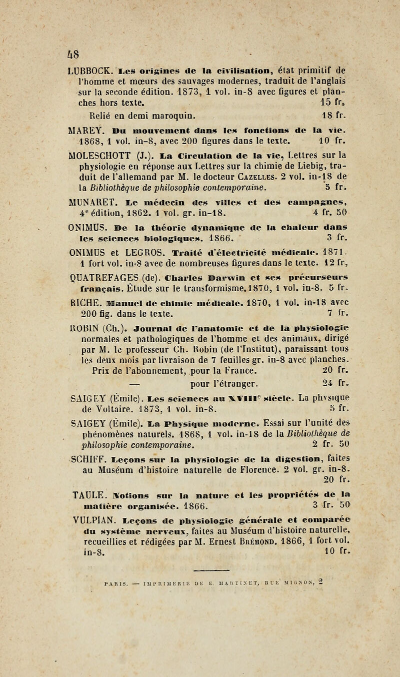 18 fr. la vie. 10 fr. LUBBOCK. liCS origines de la civilisation, état primitir de l'homme et mœurs des sauvages modernes, traduit de l'anglais sur la seconde édition. 1873, 1 vol, in-8 avec figures et plan- Relié en demi maroquin. MAREY. Uu mouvement dans les fonctions de 1868, 1 vol. in-8, avec 200 figures dans le texte. MOLESCHOTT (J.). I.a Circulation de la vie, Lettres sur la physiologie en réponse aux Lettres sur la chimie de Liebig, tra- duit de l'allemand par M, le docteur Gazelles. 2 vol. in-18 de la Bibliothèque de philosophie contemporaine. 5 fr. MUNARET. I.e médecin des villes et des campagnes, 4 édition, 1862. 1 vol, gr. in-18. 4 fr. 50 ONIMUS. De la théorie dynamique de la cbaleur dans les sciences biologiques. 1866, 3 fr. ONIMUS et LEGROS. Traité d'électricité médicale. 1871. 1 fort vol. in-8 avec de nombreuses figures dans le texte. 12 fr, QUATREFAGES (de). Charles Darwin et ses précurseurs français. Étude sur le transformisme. 1870, 1 vol. in-8. 5 fr. RIGHE. Manuel de chimie médicale. 1870, 1 vol. in-18 avec 200 fig. dans le texte. 7 fr. ilOBlN (Gh.). Journal de l'anatomie et de la physiologie normales et pathologiques de l'homme et des animaux, dirigé par M. le professeur Gh. Robin (de l'Institut), paraissant tous les deux mois par livraison de 7 feuilles gr. in-8 avec planches. Prix de l'abonnement, pour la France. 20 fr. — pour l'étranger. 24 fr. SAIGEY (Emile). I.es sciences au XVill«= siècle. La phvsique de Voltaire. 1873, 1 vol. in-8. 5 fr. SAIGEY (Emile). ï.a Physique moderne. Essai sur l'unité des phénomènes naturels. 1868, 1 vol. in-18 de \a Bibliothèque de philosophie contemporaine. 2 fr. 50 SGHIFF. l.eçons sur la physiologie de la digestion, faites au Muséum d'histoire naturelle de Florence. 2 vol. gr. in-8. 20 fr. TAULE, nfotions sur la nature et les propriétés de la matière organisée. 1866. 3 fr. 50 VULPIAN. liCçons de physiologie générale et comparée du système nerveux, faites au Muséum d'histoire naturelle, recueillies et rédigées par M. Ernest Buémond. 1866, 1 fort vol. in-8. 10 fr.