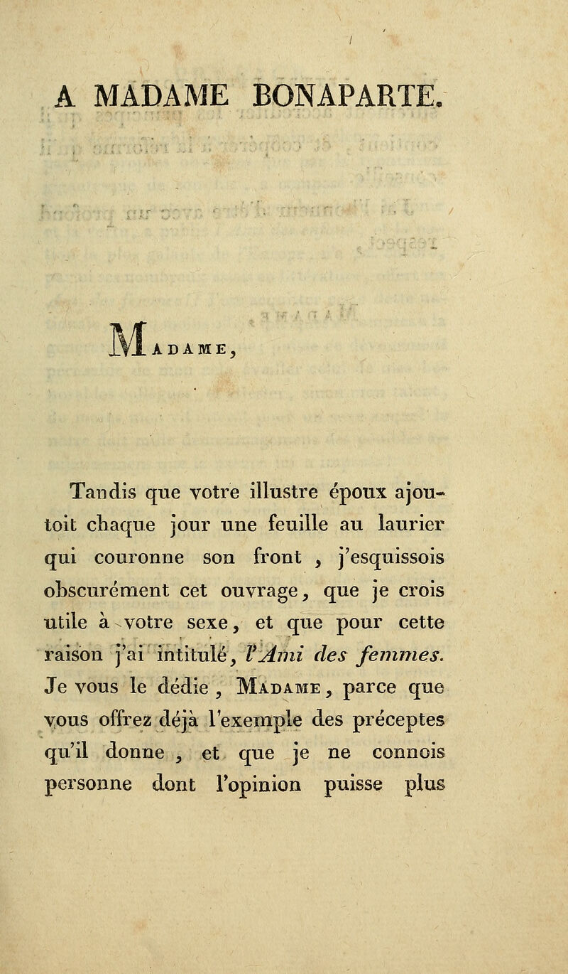 A MADAME BONAPARTE. ..\lADAME, Tandis que votre illustre époux ajou- tait chaque jour une feuille au laurier qui couronne son front , j'esquissois obscurément cet ouvrage, que je crois utile à-votre sexe, et que pour cette raison j'ai intitulé, V Ami des femmes. Je vous le dédie , Madame , parce que vous offrez déjà l'exemple des préceptes qu'il donne , et que je ne connois personne dont l'opinion puisse plus